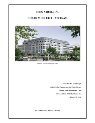 EDEN A BUILDING

HO CHI MINH CITY - VIETNAM




       (Source: www.skyscrapercity.com)




                                            Advisor: Pro. Dr. Karl Kluegel

                          Subject: Urban Planning and Real Estate Market

                                          Student name: Nguyen Thuy Linh

                                    VIETNAMESE – GERMAN University

                                                         Class: UDP 2010




     Ho Chi Minh City – Vietnam – 08/2011
 