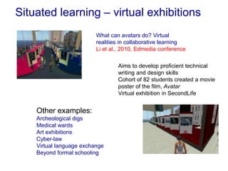 Situated learning – virtual exhibitions
Aims to develop proficient technical
writing and design skills
Cohort of 82 students created a movie
poster of the film, Avatar
Virtual exhibition in SecondLife
What can avatars do? Virtual
realities in collaborative learning
Li et al., 2010, Edmedia conference
Other examples:
Archeological digs
Medical wards
Art exhibitions
Cyber-law
Virtual language exchange
Beyond formal schooling
 