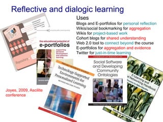 Reflective and dialogic learning
Uses
Blogs and E-portfolios for personal reflection
Wikis/social bookmarking for aggregation
Wikis for project-based work
Cohort blogs for shared understanding
Web 2.0 tool to connect beyond the course
E-portfolios for aggregation and evidence
Twitter for just-in-time learning
Joyes, 2009, Ascilite
conference
 