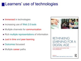Learners’ use of technologies
 Immersed in technologies
 Increasing use of Web 2.0 tools
 Multiple channels for communication
 Rich multiple representations of information
 Just in time and peer learning
 Outcomes focussed
 Multiple career paths
 