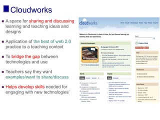 Cloudworks
 A space for sharing and discussing
learning and teaching ideas and
designs
 Application of the best of web 2.0
practice to a teaching context
 To bridge the gap between
technologies and use
 Teachers say they want
examples/want to share/discuss
 Helps develop skills needed for
engaging with new technologies’
 