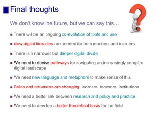Final thoughts
 There will be an ongoing co-evolution of tools and use
 New digital literacies are needed for both teachers and learners
 There is a narrower but deeper digital divide
 We need to devise pathways for navigating an increasingly complex
digital landscape
 We need new language and metaphors to make sense of this
 Roles and structures are changing: learners, teachers, institutions
 We need a better link between research and policy and practice
 We need to develop a better theoretical basis for the field
We don’t know the future, but we can say this…
 