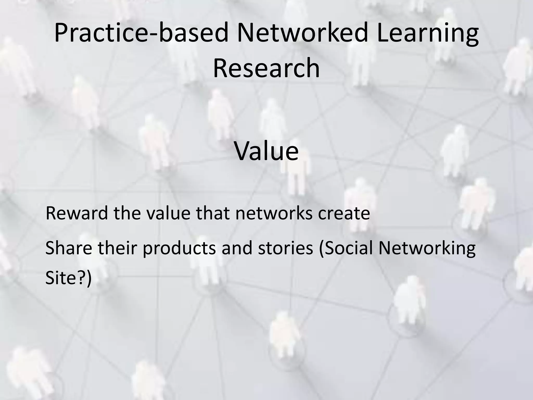 Value
Reward the value that networks create
Share their products and stories (Social Networking
Site?)
Practice-based Networked Learning
Research
 