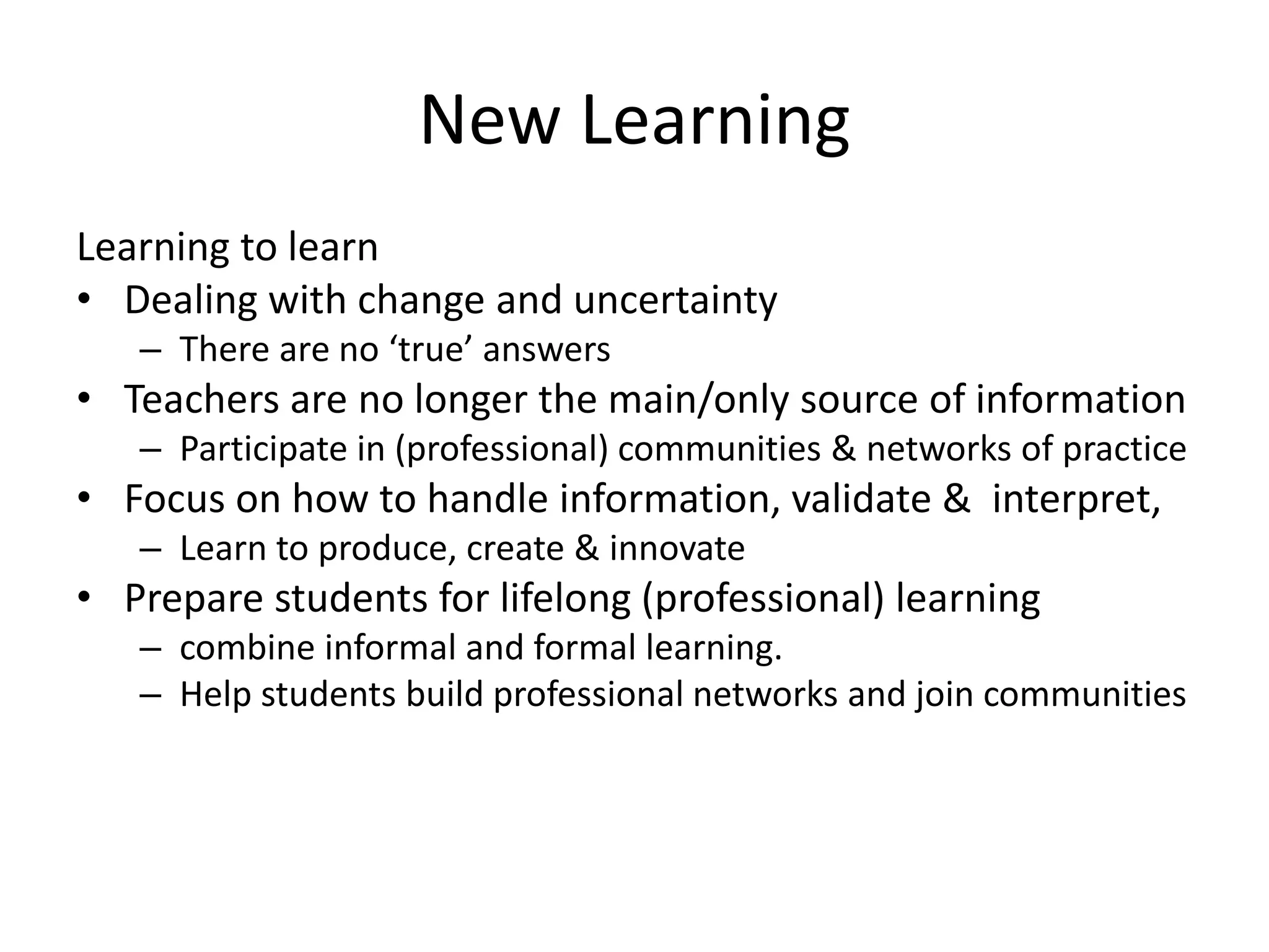 New Learning
Learning to learn
• Dealing with change and uncertainty
– There are no ‘true’ answers
• Teachers are no longer the main/only source of information
– Participate in (professional) communities & networks of practice
• Focus on how to handle information, validate & interpret,
– Learn to produce, create & innovate
• Prepare students for lifelong (professional) learning
– combine informal and formal learning.
– Help students build professional networks and join communities
 