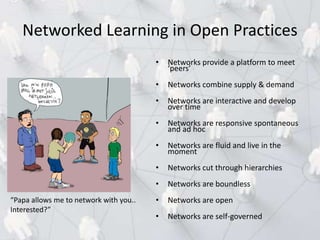 • Networks provide a platform to meet
‘peers’
• Networks combine supply & demand
• Networks are interactive and develop
over time
• Networks are responsive spontaneous
and ad hoc
• Networks are fluid and live in the
moment
• Networks cut through hierarchies
• Networks are boundless
• Networks are open
• Networks are self-governed
Networked Learning in Open Practices
“Papa allows me to network with you..
Interested?”
 