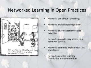 • Networks are about something
• Networks make knowledge flow
• Networks share experiences and
expertise
• Networks provide easy access to a
variety of sources
• Networks combine explicit with tact
knowledge
• Networks develop learning
friendships and communities
Networked Learning in Open Practices
 