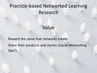 Value
Reward the value that networks create
Share their products and stories (Social Networking
Site?)
Practice-based Networked Learning
Research
 