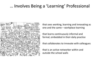 that sees working, learning and innovating as
one and the same – workplace learning
that learns continuously informal and
formal, embedded in their daily practice
that collaborates to innovate with colleagues
that is an active networker within and
outside the school walls
… Involves Being a ‘Learning’ Professional
 