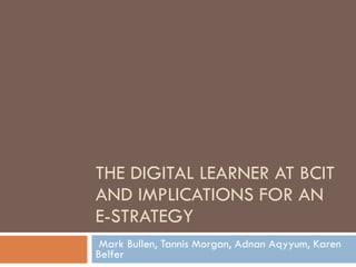 THE DIGITAL LEARNER AT BCIT AND IMPLICATIONS FOR AN E-STRATEGY Mark Bullen, Tannis Morgan, Adnan Aqyyum, Karen Belfer 
