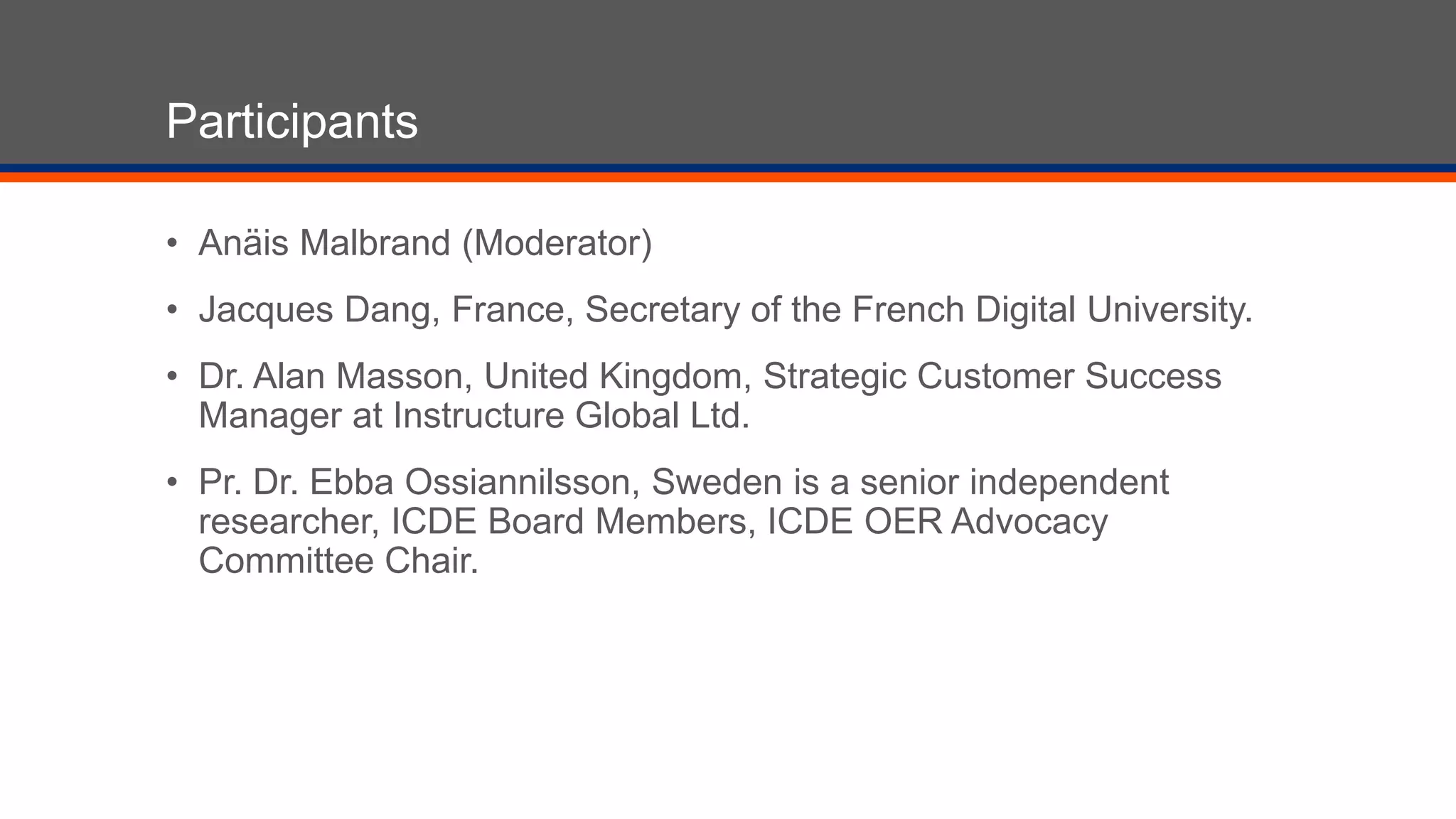 Participants
• Anäis Malbrand (Moderator)
• Jacques Dang, France, Secretary of the French Digital University.
• Dr. Alan Masson, United Kingdom, Strategic Customer Success
Manager at Instructure Global Ltd.
• Pr. Dr. Ebba Ossiannilsson, Sweden is a senior independent
researcher, ICDE Board Members, ICDE OER Advocacy
Committee Chair.