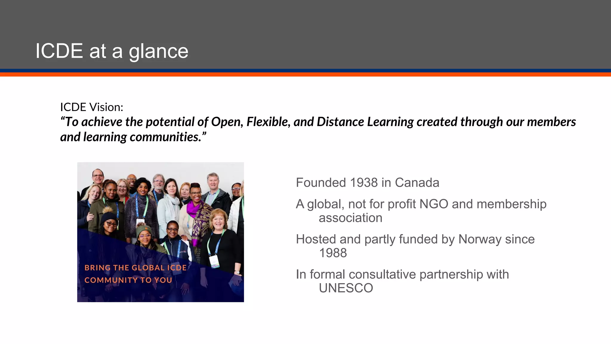 ICDE at a glance
Founded 1938 in Canada
A global, not for profit NGO and membership
association
Hosted and partly funded by Norway since
1988
In formal consultative partnership with
UNESCO
ICDE Vision:
“To achieve the potential of Open, Flexible, and Distance Learning created through our members
and learning communities.”