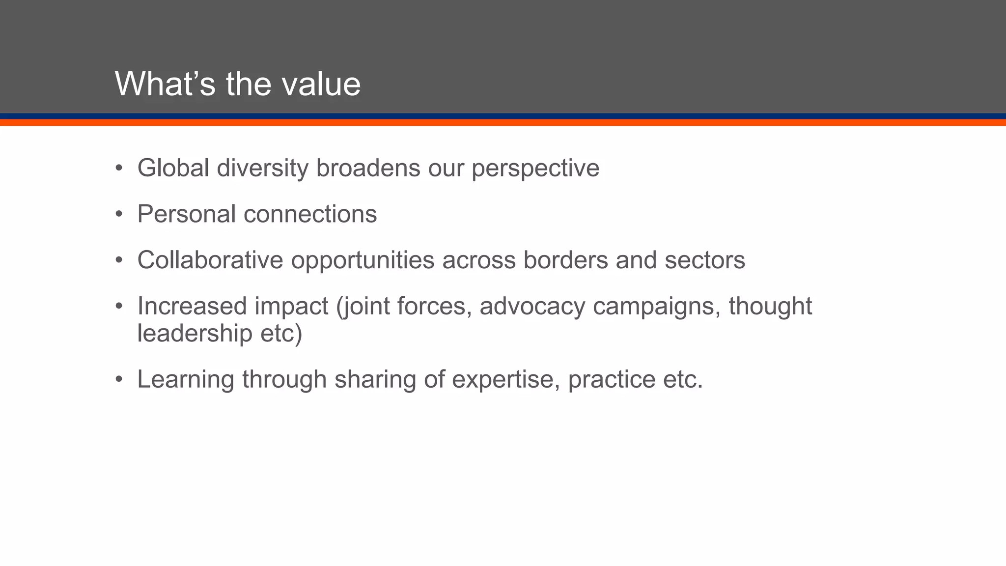 What’s the value
• Global diversity broadens our perspective
• Personal connections
• Collaborative opportunities across borders and sectors
• Increased impact (joint forces, advocacy campaigns, thought
leadership etc)
• Learning through sharing of expertise, practice etc.