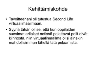 Kehittämiskohde
● Tavoitteenani oli tutustua Second Life
virtuaalimaailmaan.
● Syynä tähän oli se, että kun oppilaiden
suosimat erilaiset netissä pelattavat pelit eivät
kiinnosta, niin virtuaalimaailma olisi ainakin
mahdollisimman lähellä tätä pelaamista.
 