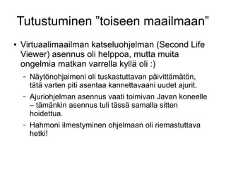 Tutustuminen ”toiseen maailmaan”
● Virtuaalimaailman katseluohjelman (Second Life
Viewer) asennus oli helppoa, mutta muita
ongelmia matkan varrella kyllä oli :)
– Näytönohjaimeni oli tuskastuttavan päivittämätön,
tätä varten piti asentaa kannettavaani uudet ajurit.
– Ajuriohjelman asennus vaati toimivan Javan koneelle
– tämänkin asennus tuli tässä samalla sitten
hoidettua.
– Hahmoni ilmestyminen ohjelmaan oli riemastuttava
hetki!
 