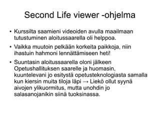Second Life viewer -ohjelma
● Kurssilta saamieni videoiden avulla maailmaan
tutustuminen aloitussaarella oli helppoa.
● Vaikka muutoin pelkään korkeita paikkoja, niin
ihastuin hahmoni lennättämiseen heti!
● Suuntasin aloitussaarella oloni jälkeen
Opetushallituksen saarelle ja huomasin,
kuuntelevani jo esitystä opetusteknologiasta samalla
kun kiersin muita tiloja läpi → Liekö ollut syynä
aivojen ylikuormitus, mutta unohdin jo
salasanojanikin siinä tuoksinassa.
 