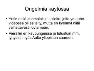 Ongelmia käytössä
● Yritin etsiä suomalaisia lukioita, joita youtube-
videossa oli esitelty, mutta en kyennyt niitä
valitettavasti löytämään.
● Vierailin eri kaupungeissa ja tutustuin mm.
lyhyesti myös Aalto yliopiston saareen.
 