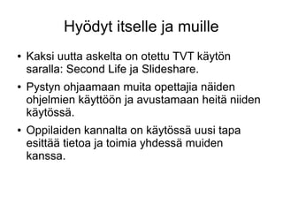 Hyödyt itselle ja muille
● Kaksi uutta askelta on otettu TVT käytön
saralla: Second Life ja ݺߣshare.
● Pystyn ohjaamaan muita opettajia näiden
ohjelmien käyttöön ja avustamaan heitä niiden
käytössä.
● Oppilaiden kannalta on käytössä uusi tapa
esittää tietoa ja toimia yhdessä muiden
kanssa.
 