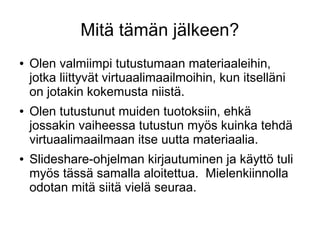 Mitä tämän jälkeen?
● Olen valmiimpi tutustumaan materiaaleihin,
jotka liittyvät virtuaalimaailmoihin, kun itselläni
on jotakin kokemusta niistä.
● Olen tutustunut muiden tuotoksiin, ehkä
jossakin vaiheessa tutustun myös kuinka tehdä
virtuaalimaailmaan itse uutta materiaalia.
● ݺߣshare-ohjelman kirjautuminen ja käyttö tuli
myös tässä samalla aloitettua. Mielenkiinnolla
odotan mitä siitä vielä seuraa.
 