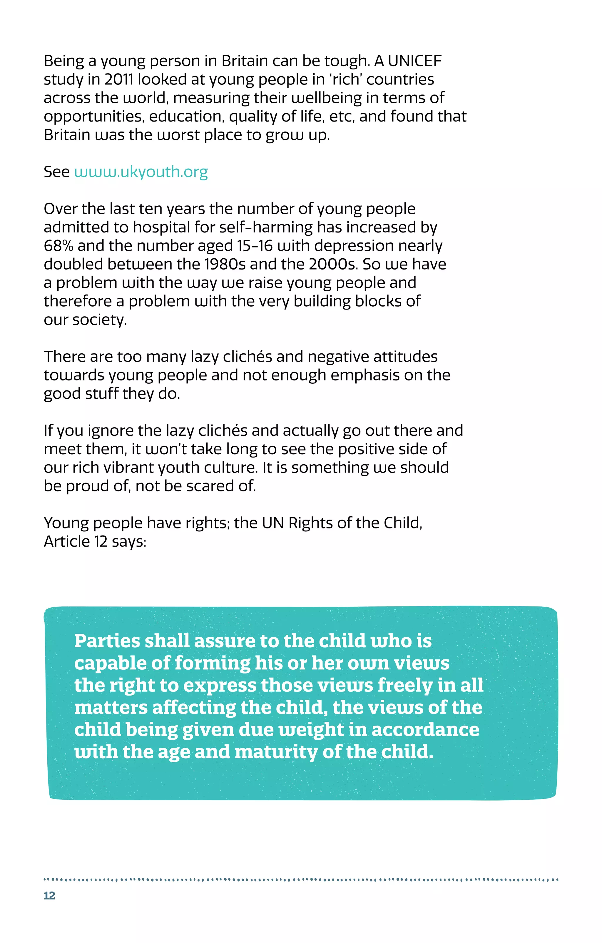12
Being a young person in Britain can be tough. A UNICEF
study in 2011 looked at young people in ‘rich’ countries
across the world, measuring their wellbeing in terms of
opportunities, education, quality of life, etc, and found that
Britain was the worst place to grow up.
See www.ukyouth.org
Over the last ten years the number of young people
admitted to hospital for self-harming has increased by
68% and the number aged 15-16 with depression nearly
doubled between the 1980s and the 2000s. So we have
a problem with the way we raise young people and
therefore a problem with the very building blocks of
our society.
There are too many lazy clichés and negative attitudes
towards young people and not enough emphasis on the
good stuff they do.
If you ignore the lazy clichés and actually go out there and
meet them, it won’t take long to see the positive side of
our rich vibrant youth culture. It is something we should
be proud of, not be scared of.
Young people have rights; the UN Rights of the Child,
Article 12 says:
Parties shall assure to the child who is
capable of forming his or her own views
the right to express those views freely in all
matters affecting the child, the views of the
child being given due weight in accordance
with the age and maturity of the child.
 