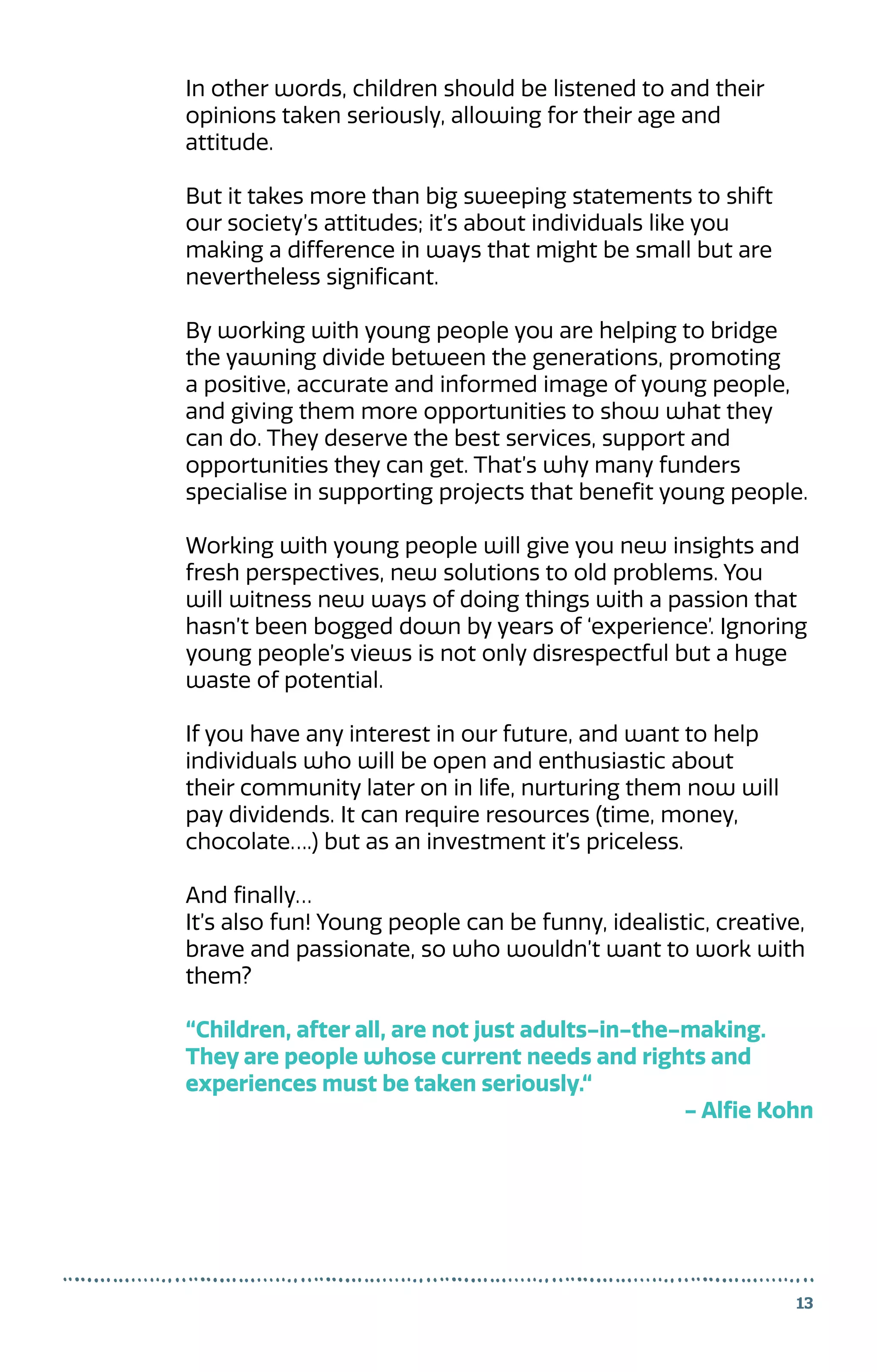 13
In other words, children should be listened to and their
opinions taken seriously, allowing for their age and
attitude.
But it takes more than big sweeping statements to shift
our society’s attitudes; it’s about individuals like you
making a difference in ways that might be small but are
nevertheless significant.
By working with young people you are helping to bridge
the yawning divide between the generations, promoting
a positive, accurate and informed image of young people,
and giving them more opportunities to show what they
can do. They deserve the best services, support and
opportunities they can get. That’s why many funders
specialise in supporting projects that benefit young people.
Working with young people will give you new insights and
fresh perspectives, new solutions to old problems. You
will witness new ways of doing things with a passion that
hasn’t been bogged down by years of ‘experience’. Ignoring
young people’s views is not only disrespectful but a huge
waste of potential.
If you have any interest in our future, and want to help
individuals who will be open and enthusiastic about
their community later on in life, nurturing them now will
pay dividends. It can require resources (time, money,
chocolate….) but as an investment it’s priceless.
And finally…
It’s also fun! Young people can be funny, idealistic, creative,
brave and passionate, so who wouldn’t want to work with
them?
“Children, after all, are not just adults-in-the-making.
They are people whose current needs and rights and
experiences must be taken seriously.“
- Alfie Kohn
 