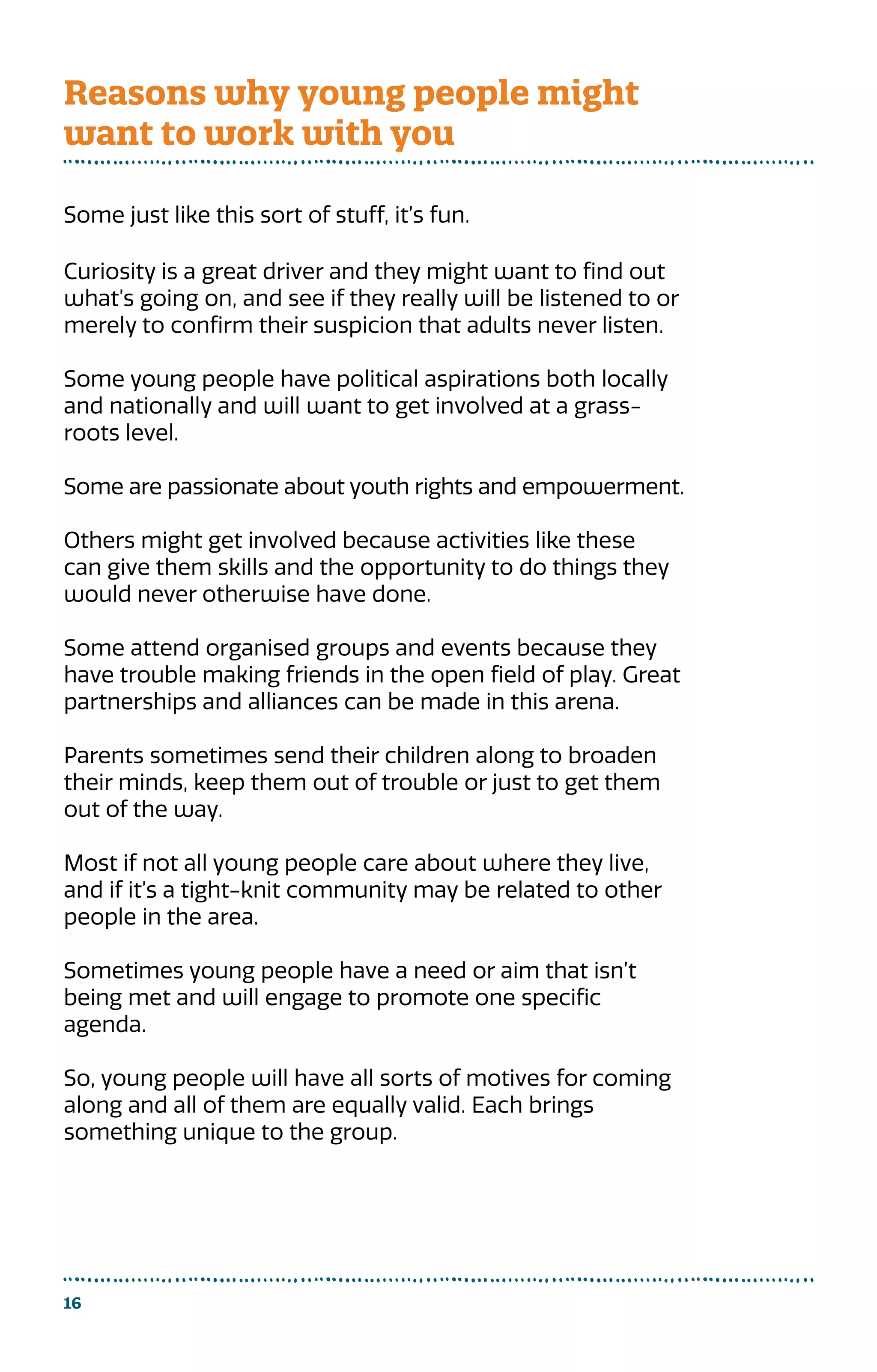16
Some just like this sort of stuff, it’s fun.
Curiosity is a great driver and they might want to find out
what’s going on, and see if they really will be listened to or
merely to confirm their suspicion that adults never listen.
Some young people have political aspirations both locally
and nationally and will want to get involved at a grass-
roots level.
Some are passionate about youth rights and empowerment.
Others might get involved because activities like these
can give them skills and the opportunity to do things they
would never otherwise have done.
Some attend organised groups and events because they
have trouble making friends in the open field of play. Great
partnerships and alliances can be made in this arena.
Parents sometimes send their children along to broaden
their minds, keep them out of trouble or just to get them
out of the way.
Most if not all young people care about where they live,
and if it’s a tight-knit community may be related to other
people in the area.
Sometimes young people have a need or aim that isn’t
being met and will engage to promote one specific
agenda.
So, young people will have all sorts of motives for coming
along and all of them are equally valid. Each brings
something unique to the group.
Reasons why young people might
want to work with you
 