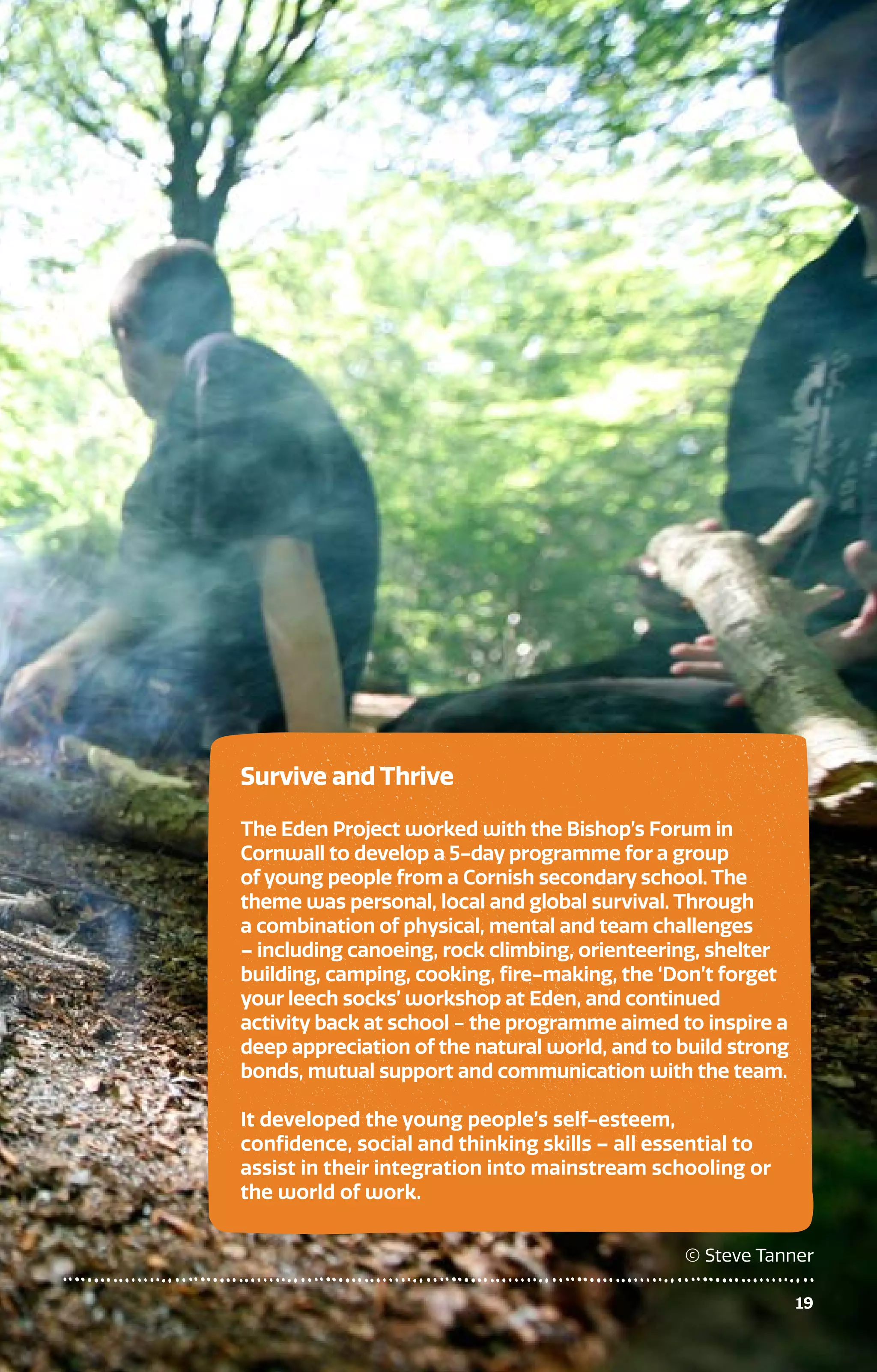 19
Survive and Thrive
The Eden Project worked with the Bishop’s Forum in
Cornwall to develop a 5-day programme for a group
of young people from a Cornish secondary school. The
theme was personal, local and global survival. Through
a combination of physical, mental and team challenges
– including canoeing, rock climbing, orienteering, shelter
building, camping, cooking, fire-making, the ‘Don’t forget
your leech socks’ workshop at Eden, and continued
activity back at school - the programme aimed to inspire a
deep appreciation of the natural world, and to build strong
bonds, mutual support and communication with the team.
It developed the young people’s self-esteem,
confidence, social and thinking skills – all essential to
assist in their integration into mainstream schooling or
the world of work.
© Steve Tanner
 