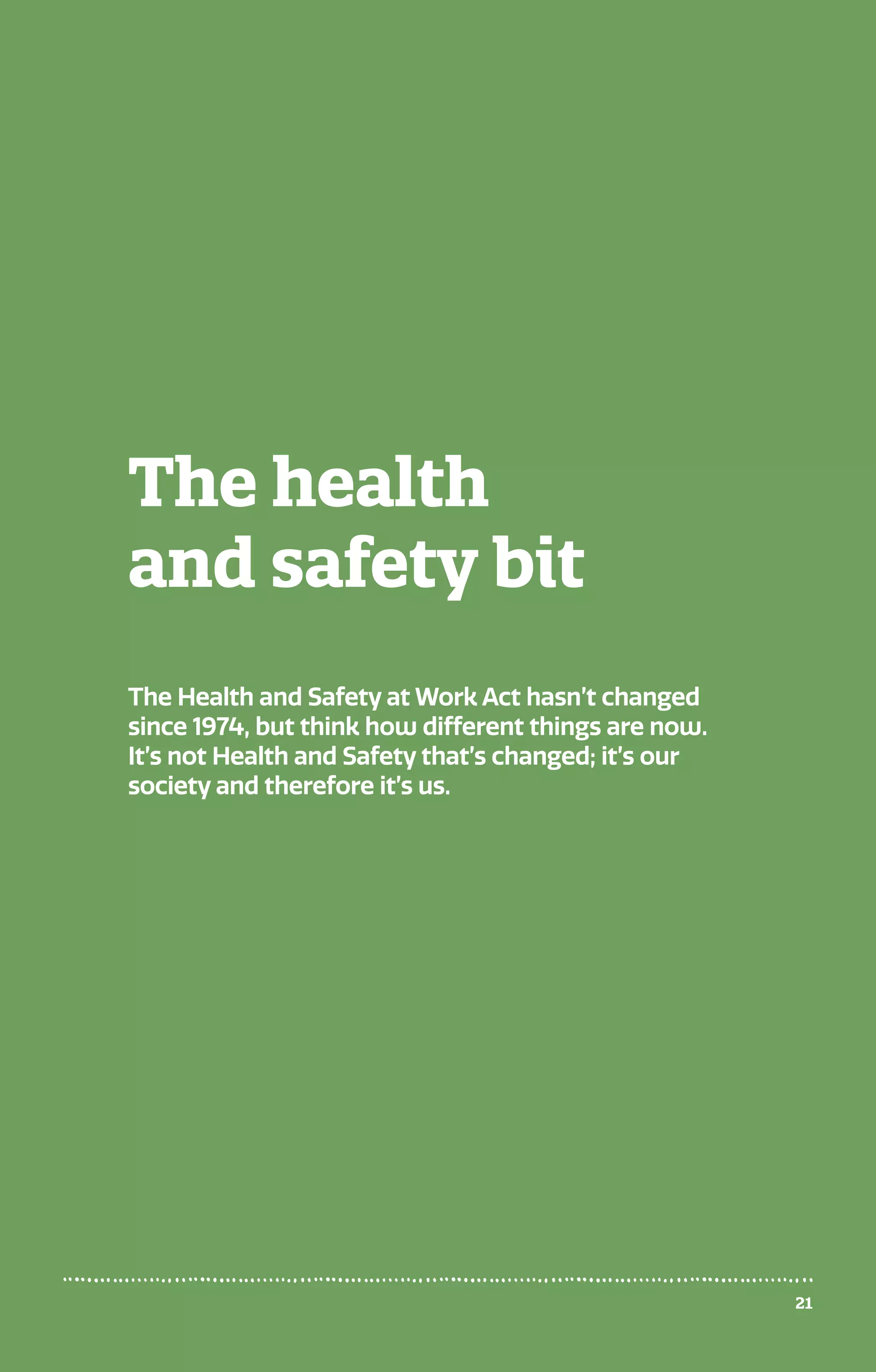 The health
and safety bit
The Health and Safety at Work Act hasn’t changed
since 1974, but think how different things are now.
It’s not Health and Safety that’s changed; it’s our
society and therefore it’s us.
21
 
