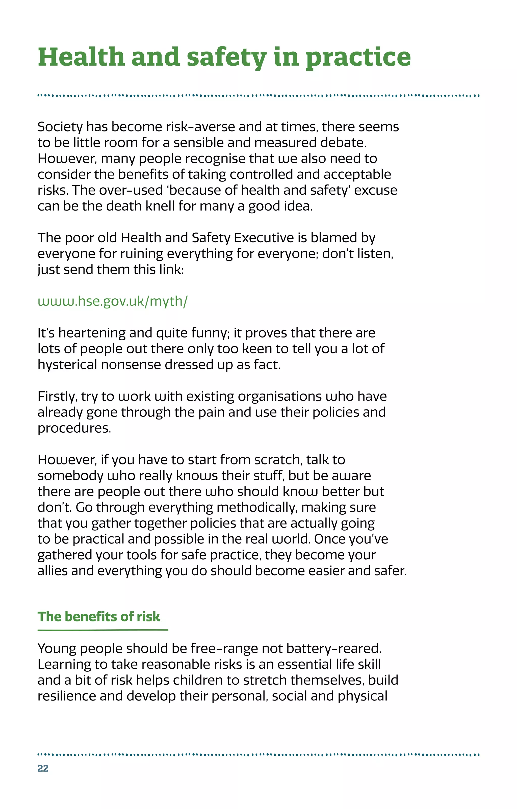 Society has become risk-averse and at times, there seems
to be little room for a sensible and measured debate.
However, many people recognise that we also need to
consider the benefits of taking controlled and acceptable
risks. The over-used ‘because of health and safety’ excuse
can be the death knell for many a good idea.
The poor old Health and Safety Executive is blamed by
everyone for ruining everything for everyone; don’t listen,
just send them this link:
www.hse.gov.uk/myth/
It’s heartening and quite funny; it proves that there are
lots of people out there only too keen to tell you a lot of
hysterical nonsense dressed up as fact.
Firstly, try to work with existing organisations who have
already gone through the pain and use their policies and
procedures.
However, if you have to start from scratch, talk to
somebody who really knows their stuff, but be aware
there are people out there who should know better but
don’t. Go through everything methodically, making sure
that you gather together policies that are actually going
to be practical and possible in the real world. Once you’ve
gathered your tools for safe practice, they become your
allies and everything you do should become easier and safer.
The benefits of risk
Young people should be free-range not battery-reared.
Learning to take reasonable risks is an essential life skill
and a bit of risk helps children to stretch themselves, build
resilience and develop their personal, social and physical
22
Health and safety in practice
 