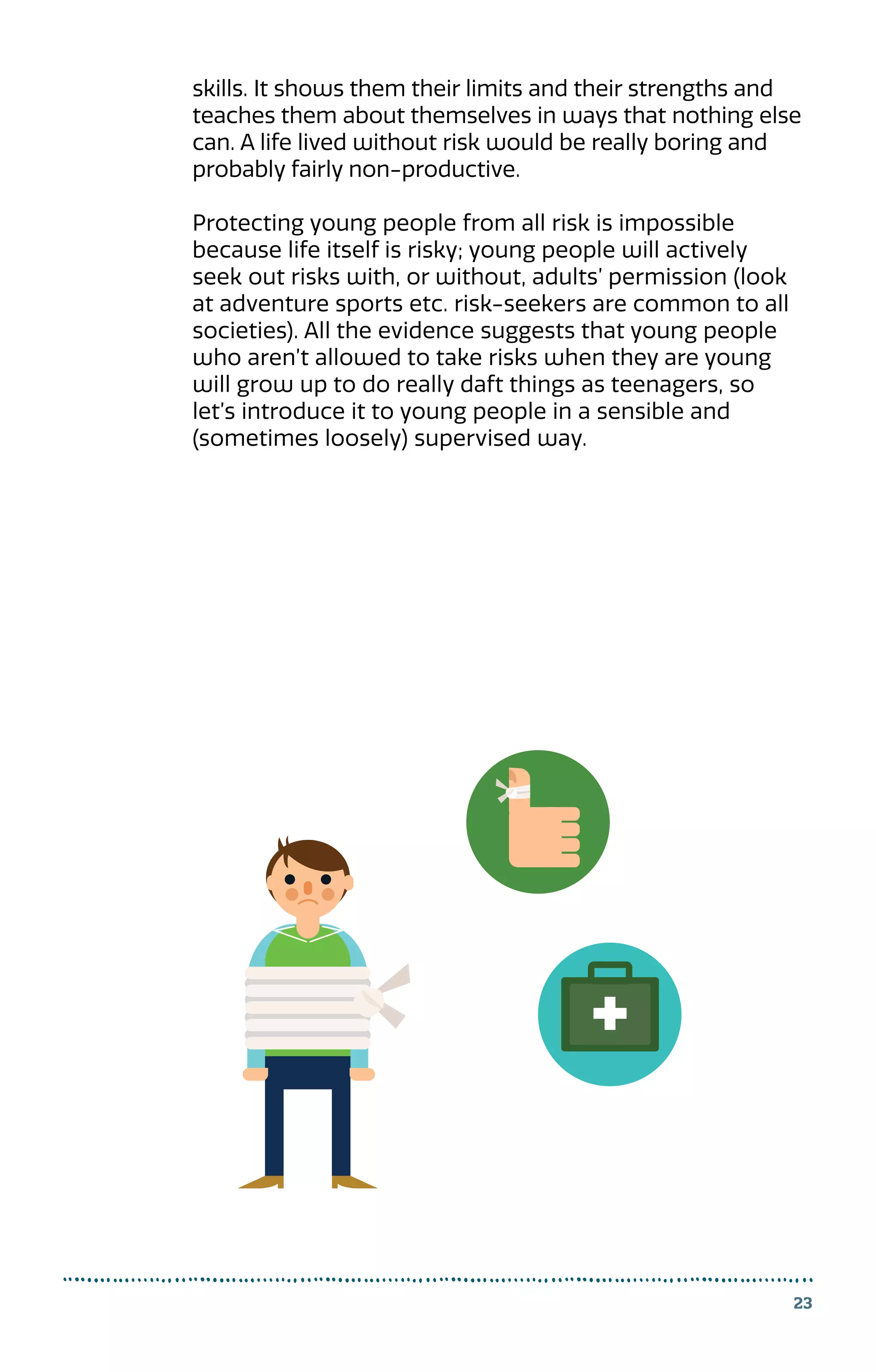23
skills. It shows them their limits and their strengths and
teaches them about themselves in ways that nothing else
can. A life lived without risk would be really boring and
probably fairly non-productive.
Protecting young people from all risk is impossible
because life itself is risky; young people will actively
seek out risks with, or without, adults’ permission (look
at adventure sports etc. risk-seekers are common to all
societies). All the evidence suggests that young people
who aren’t allowed to take risks when they are young
will grow up to do really daft things as teenagers, so
let’s introduce it to young people in a sensible and
(sometimes loosely) supervised way.
 
