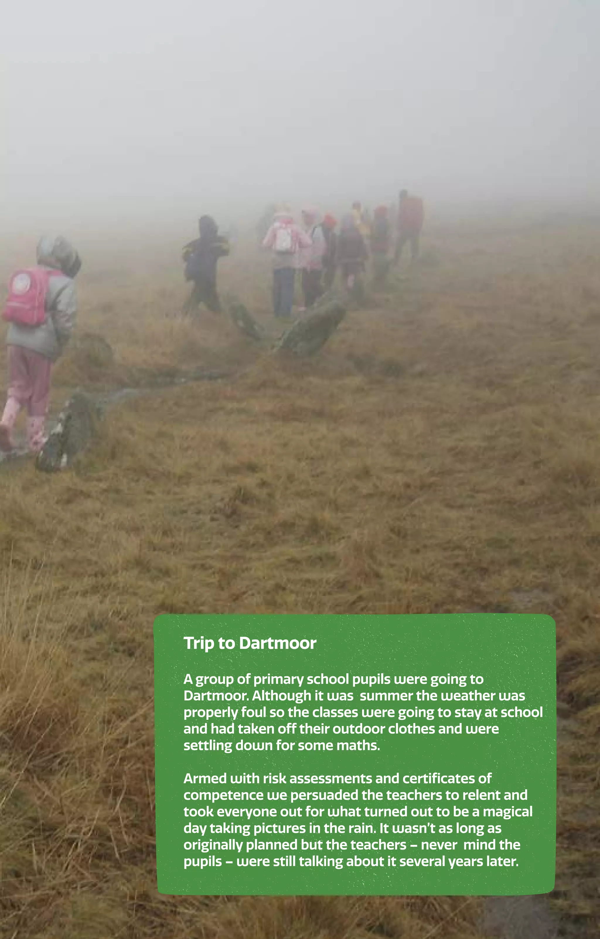 Trip to Dartmoor
A group of primary school pupils were going to
Dartmoor. Although it was summer the weather was
properly foul so the classes were going to stay at school
and had taken off their outdoor clothes and were
settling down for some maths.
Armed with risk assessments and certificates of
competence we persuaded the teachers to relent and
took everyone out for what turned out to be a magical
day taking pictures in the rain. It wasn’t as long as
originally planned but the teachers – never mind the
pupils – were still talking about it several years later.
 