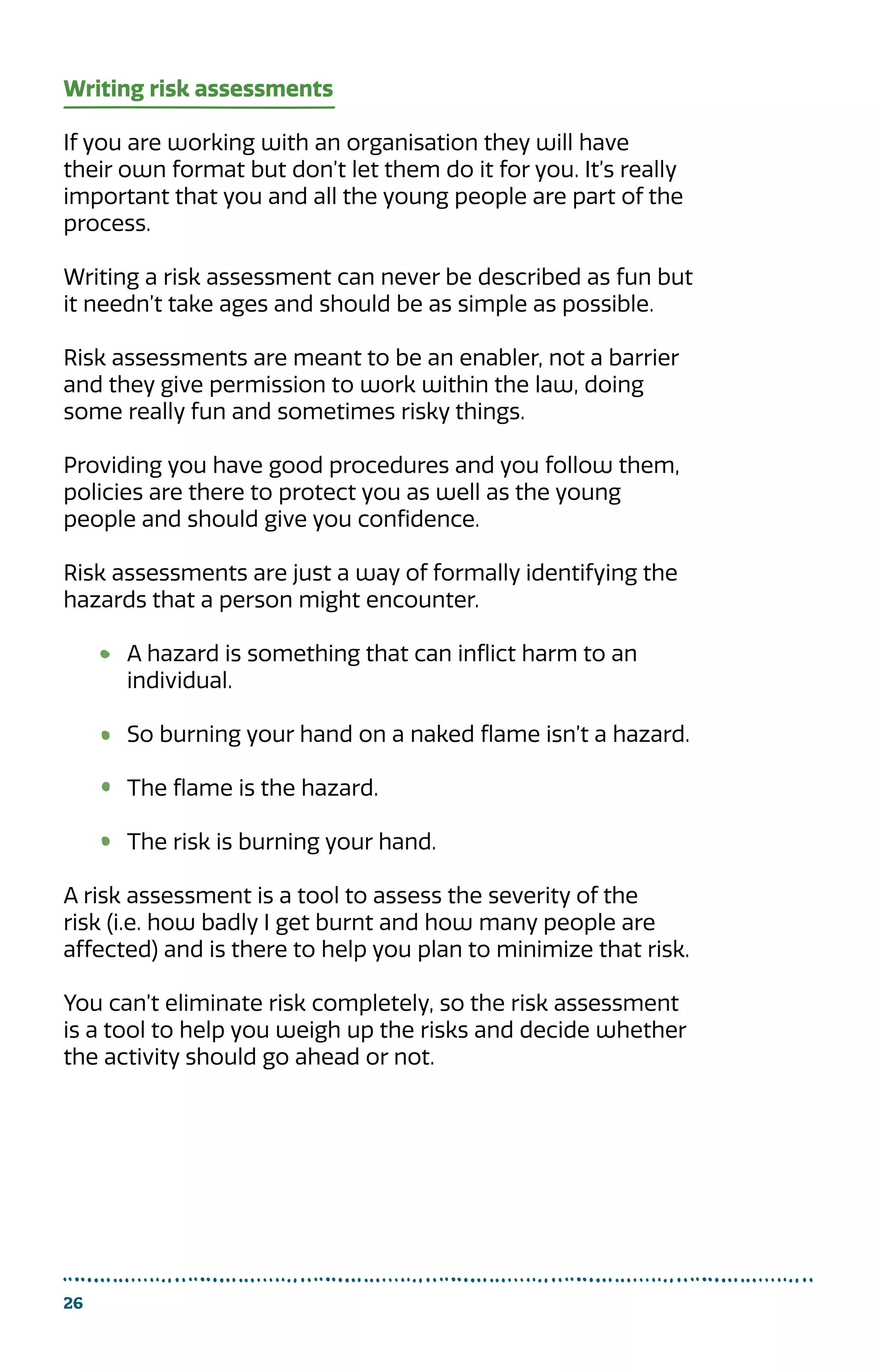 26
Writing risk assessments
If you are working with an organisation they will have
their own format but don’t let them do it for you. It’s really
important that you and all the young people are part of the
process.
Writing a risk assessment can never be described as fun but
it needn’t take ages and should be as simple as possible.
Risk assessments are meant to be an enabler, not a barrier
and they give permission to work within the law, doing
some really fun and sometimes risky things.
Providing you have good procedures and you follow them,
policies are there to protect you as well as the young
people and should give you confidence.
Risk assessments are just a way of formally identifying the
hazards that a person might encounter.
A hazard is something that can inflict harm to an
individual.
So burning your hand on a naked flame isn’t a hazard.
The flame is the hazard.
The risk is burning your hand.
A risk assessment is a tool to assess the severity of the
risk (i.e. how badly I get burnt and how many people are
affected) and is there to help you plan to minimize that risk.
You can’t eliminate risk completely, so the risk assessment
is a tool to help you weigh up the risks and decide whether
the activity should go ahead or not.
 