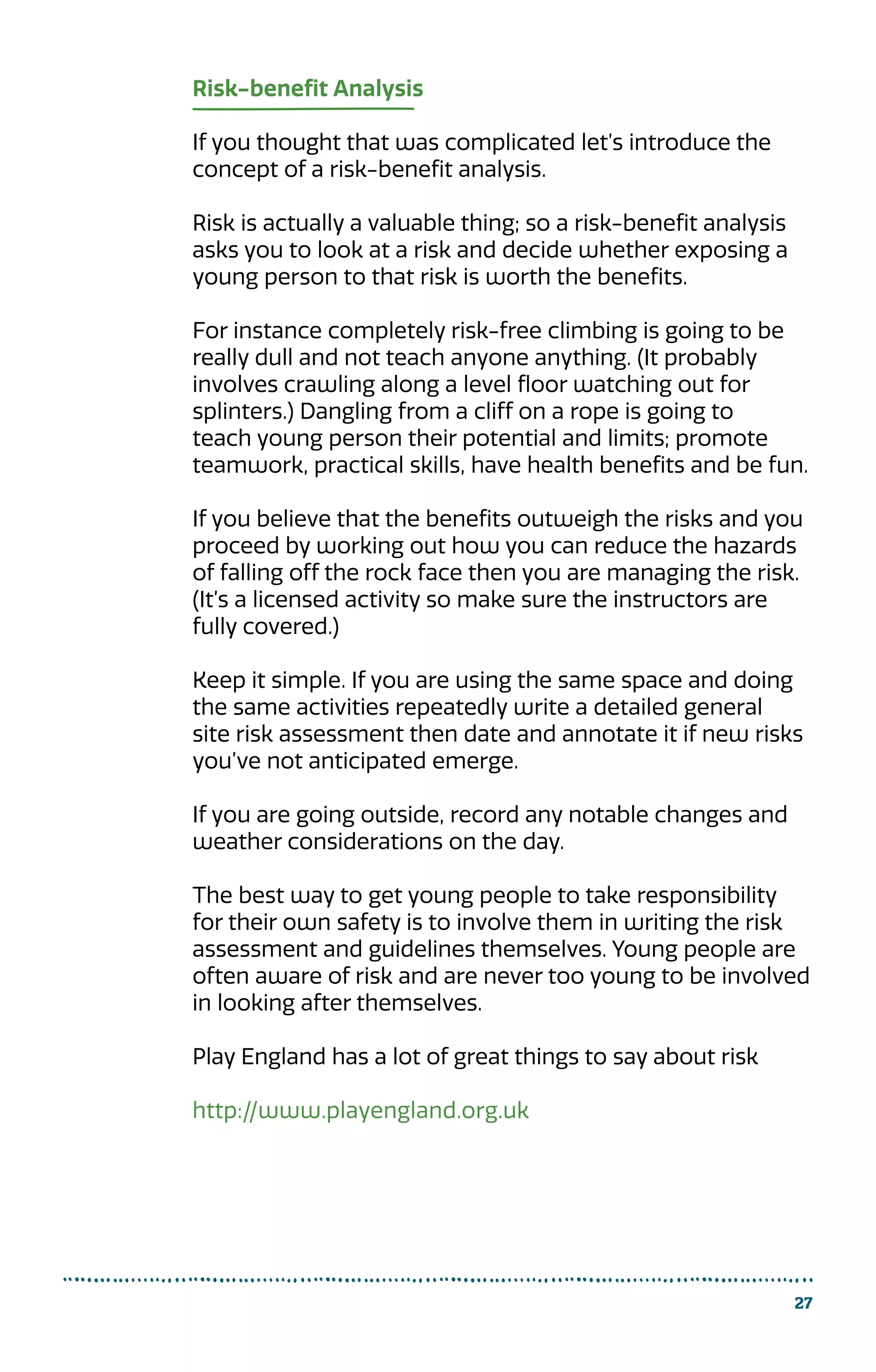 Risk-benefit Analysis
If you thought that was complicated let’s introduce the
concept of a risk-benefit analysis.
Risk is actually a valuable thing; so a risk-benefit analysis
asks you to look at a risk and decide whether exposing a
young person to that risk is worth the benefits.
For instance completely risk-free climbing is going to be
really dull and not teach anyone anything. (It probably
involves crawling along a level floor watching out for
splinters.) Dangling from a cliff on a rope is going to
teach young person their potential and limits; promote
teamwork, practical skills, have health benefits and be fun.
If you believe that the benefits outweigh the risks and you
proceed by working out how you can reduce the hazards
of falling off the rock face then you are managing the risk.
(It’s a licensed activity so make sure the instructors are
fully covered.)
Keep it simple. If you are using the same space and doing
the same activities repeatedly write a detailed general
site risk assessment then date and annotate it if new risks
you’ve not anticipated emerge.
If you are going outside, record any notable changes and
weather considerations on the day.
The best way to get young people to take responsibility
for their own safety is to involve them in writing the risk
assessment and guidelines themselves. Young people are
often aware of risk and are never too young to be involved
in looking after themselves.
Play England has a lot of great things to say about risk
http://www.playengland.org.uk
27
 