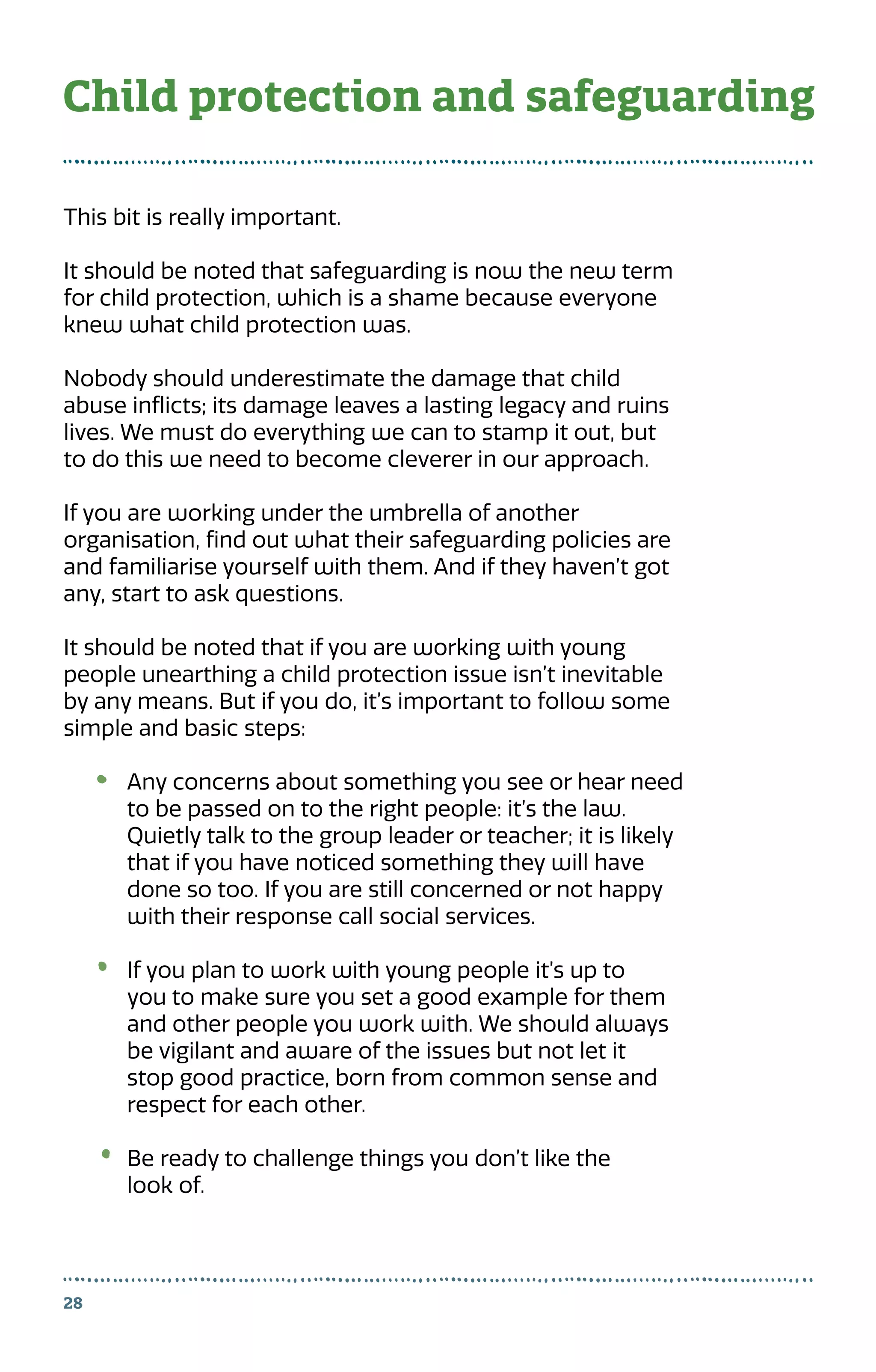 28
This bit is really important.
It should be noted that safeguarding is now the new term
for child protection, which is a shame because everyone
knew what child protection was.
Nobody should underestimate the damage that child
abuse inflicts; its damage leaves a lasting legacy and ruins
lives. We must do everything we can to stamp it out, but
to do this we need to become cleverer in our approach.
If you are working under the umbrella of another
organisation, find out what their safeguarding policies are
and familiarise yourself with them. And if they haven’t got
any, start to ask questions.
It should be noted that if you are working with young
people unearthing a child protection issue isn’t inevitable
by any means. But if you do, it’s important to follow some
simple and basic steps:
Any concerns about something you see or hear need
to be passed on to the right people: it’s the law.
Quietly talk to the group leader or teacher; it is likely
that if you have noticed something they will have
done so too. If you are still concerned or not happy
with their response call social services.
If you plan to work with young people it’s up to
you to make sure you set a good example for them
and other people you work with. We should always
be vigilant and aware of the issues but not let it
stop good practice, born from common sense and
respect for each other.
Be ready to challenge things you don’t like the
look of.
Child protection and safeguarding
 