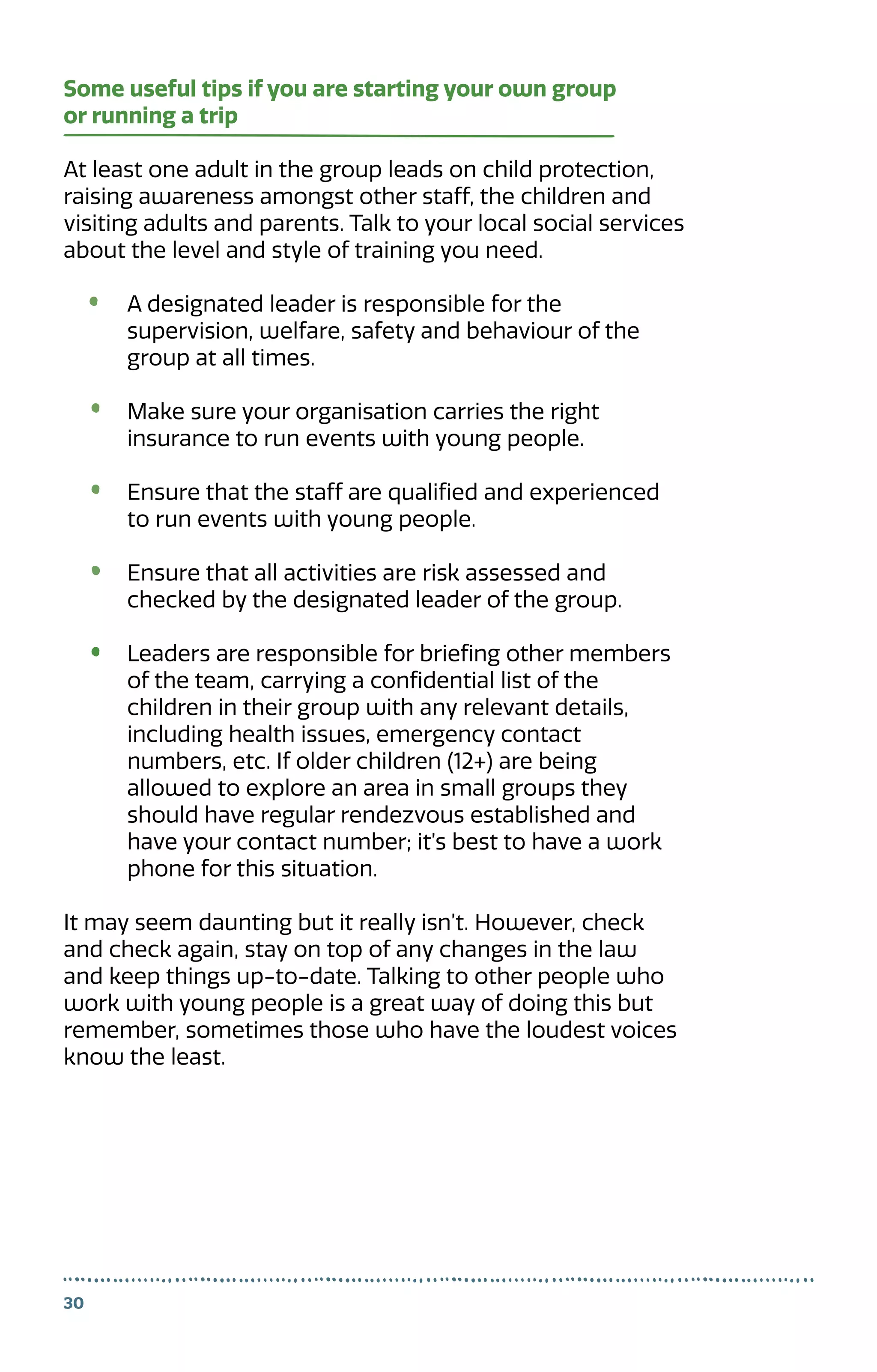 Some useful tips if you are starting your own group
or running a trip
At least one adult in the group leads on child protection,
raising awareness amongst other staff, the children and
visiting adults and parents. Talk to your local social services
about the level and style of training you need.
A designated leader is responsible for the
supervision, welfare, safety and behaviour of the
group at all times.
Make sure your organisation carries the right
insurance to run events with young people.
Ensure that the staff are qualified and experienced
to run events with young people.
Ensure that all activities are risk assessed and
checked by the designated leader of the group.
Leaders are responsible for briefing other members
of the team, carrying a confidential list of the
children in their group with any relevant details,
including health issues, emergency contact
numbers, etc. If older children (12+) are being
allowed to explore an area in small groups they
should have regular rendezvous established and
have your contact number; it’s best to have a work
phone for this situation.
It may seem daunting but it really isn’t. However, check
and check again, stay on top of any changes in the law
and keep things up-to-date. Talking to other people who
work with young people is a great way of doing this but
remember, sometimes those who have the loudest voices
know the least.
30
 