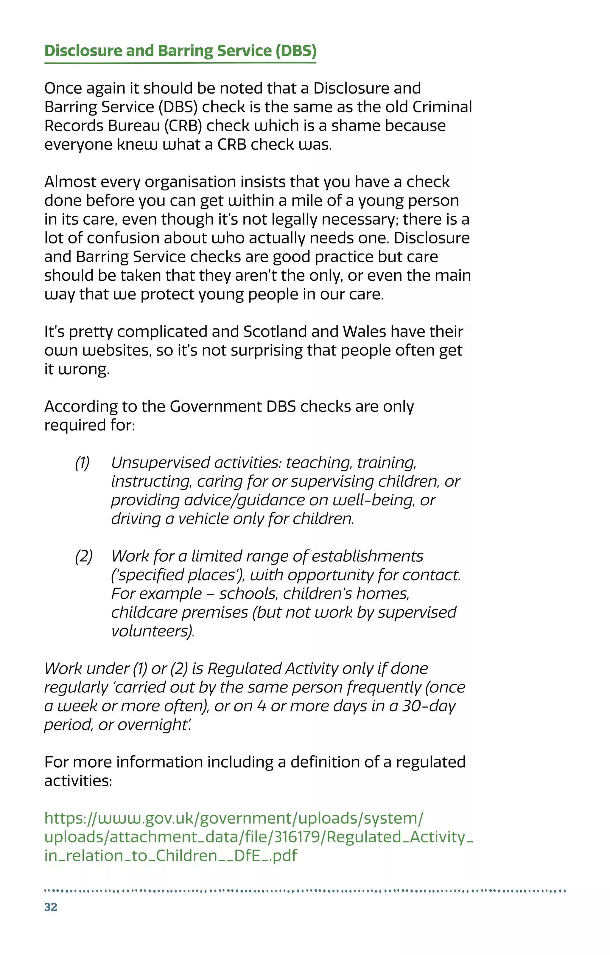 Disclosure and Barring Service (DBS)
Once again it should be noted that a Disclosure and
Barring Service (DBS) check is the same as the old Criminal
Records Bureau (CRB) check which is a shame because
everyone knew what a CRB check was.
Almost every organisation insists that you have a check
done before you can get within a mile of a young person
in its care, even though it’s not legally necessary; there is a
lot of confusion about who actually needs one. Disclosure
and Barring Service checks are good practice but care
should be taken that they aren’t the only, or even the main
way that we protect young people in our care.
It’s pretty complicated and Scotland and Wales have their
own websites, so it’s not surprising that people often get
it wrong.
According to the Government DBS checks are only
required for:
(1)	 Unsupervised activities: teaching, training,
	 instructing, caring for or supervising children, or
	 providing advice/guidance on well-being, or
	 driving a vehicle only for children.
(2)	 Work for a limited range of establishments
	 (‘specified places’), with opportunity for contact.
	 For example – schools, children’s homes,
	 childcare premises (but not work by supervised
	volunteers).
Work under (1) or (2) is Regulated Activity only if done
regularly ‘carried out by the same person frequently (once
a week or more often), or on 4 or more days in a 30-day
period, or overnight’.
For more information including a definition of a regulated
activities:
https://www.gov.uk/government/uploads/system/
uploads/attachment_data/file/316179/Regulated_Activity_
in_relation_to_Children__DfE_.pdf
32
 