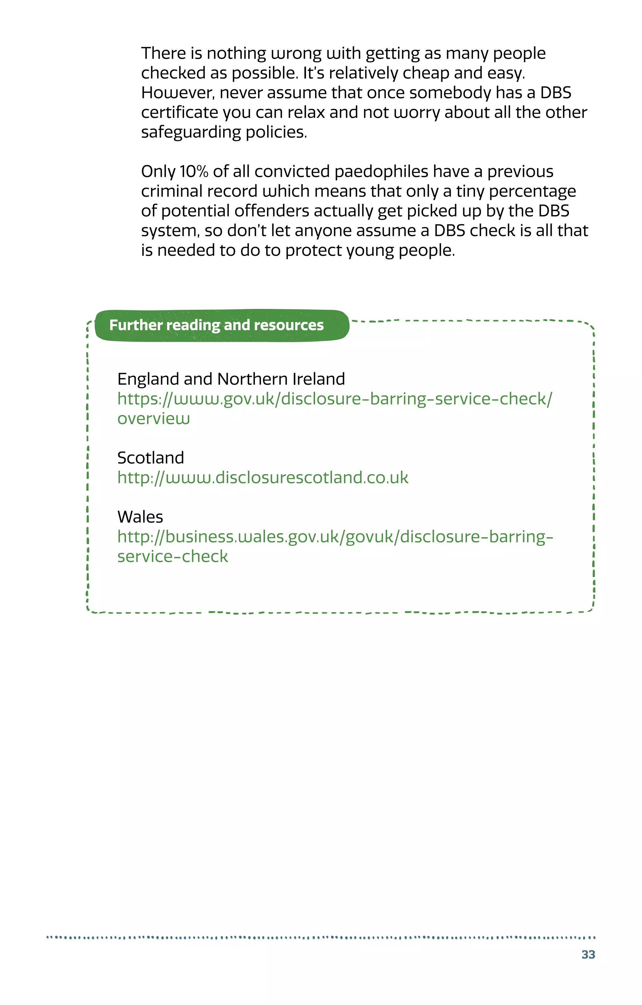 33
There is nothing wrong with getting as many people
checked as possible. It’s relatively cheap and easy.
However, never assume that once somebody has a DBS
certificate you can relax and not worry about all the other
safeguarding policies.
Only 10% of all convicted paedophiles have a previous
criminal record which means that only a tiny percentage
of potential offenders actually get picked up by the DBS
system, so don’t let anyone assume a DBS check is all that
is needed to do to protect young people.
England and Northern Ireland
https://www.gov.uk/disclosure-barring-service-check/
overview
Scotland
http://www.disclosurescotland.co.uk
Wales
http://business.wales.gov.uk/govuk/disclosure-barring-
service-check
Further reading and resources
 