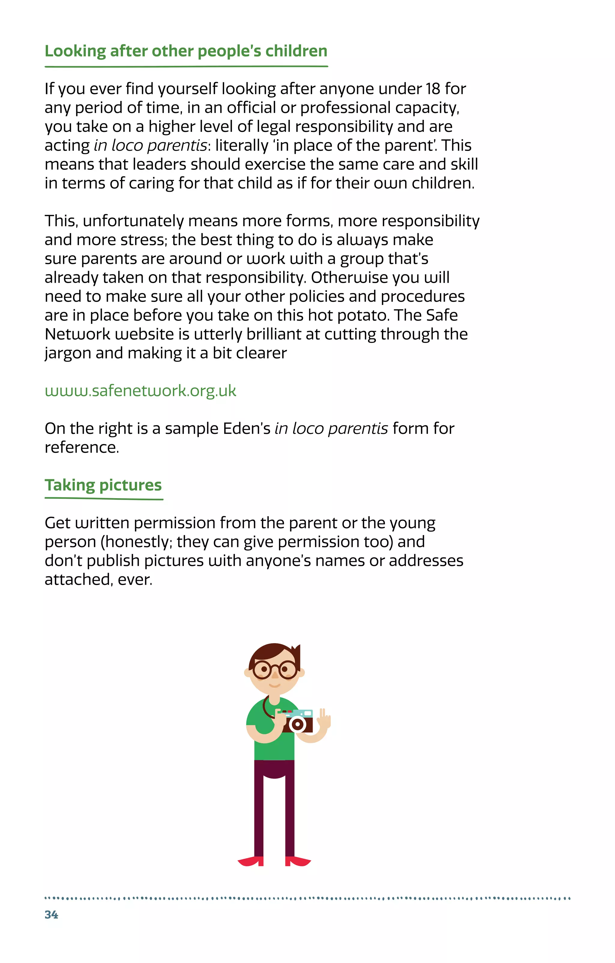 34
Looking after other people’s children
If you ever find yourself looking after anyone under 18 for
any period of time, in an official or professional capacity,
you take on a higher level of legal responsibility and are
acting in loco parentis: literally ‘in place of the parent’. This
means that leaders should exercise the same care and skill
in terms of caring for that child as if for their own children.
This, unfortunately means more forms, more responsibility
and more stress; the best thing to do is always make
sure parents are around or work with a group that’s
already taken on that responsibility. Otherwise you will
need to make sure all your other policies and procedures
are in place before you take on this hot potato. The Safe
Network website is utterly brilliant at cutting through the
jargon and making it a bit clearer
www.safenetwork.org.uk
On the right is a sample Eden’s in loco parentis form for
reference.
Taking pictures
Get written permission from the parent or the young
person (honestly; they can give permission too) and
don’t publish pictures with anyone’s names or addresses
attached, ever.
 