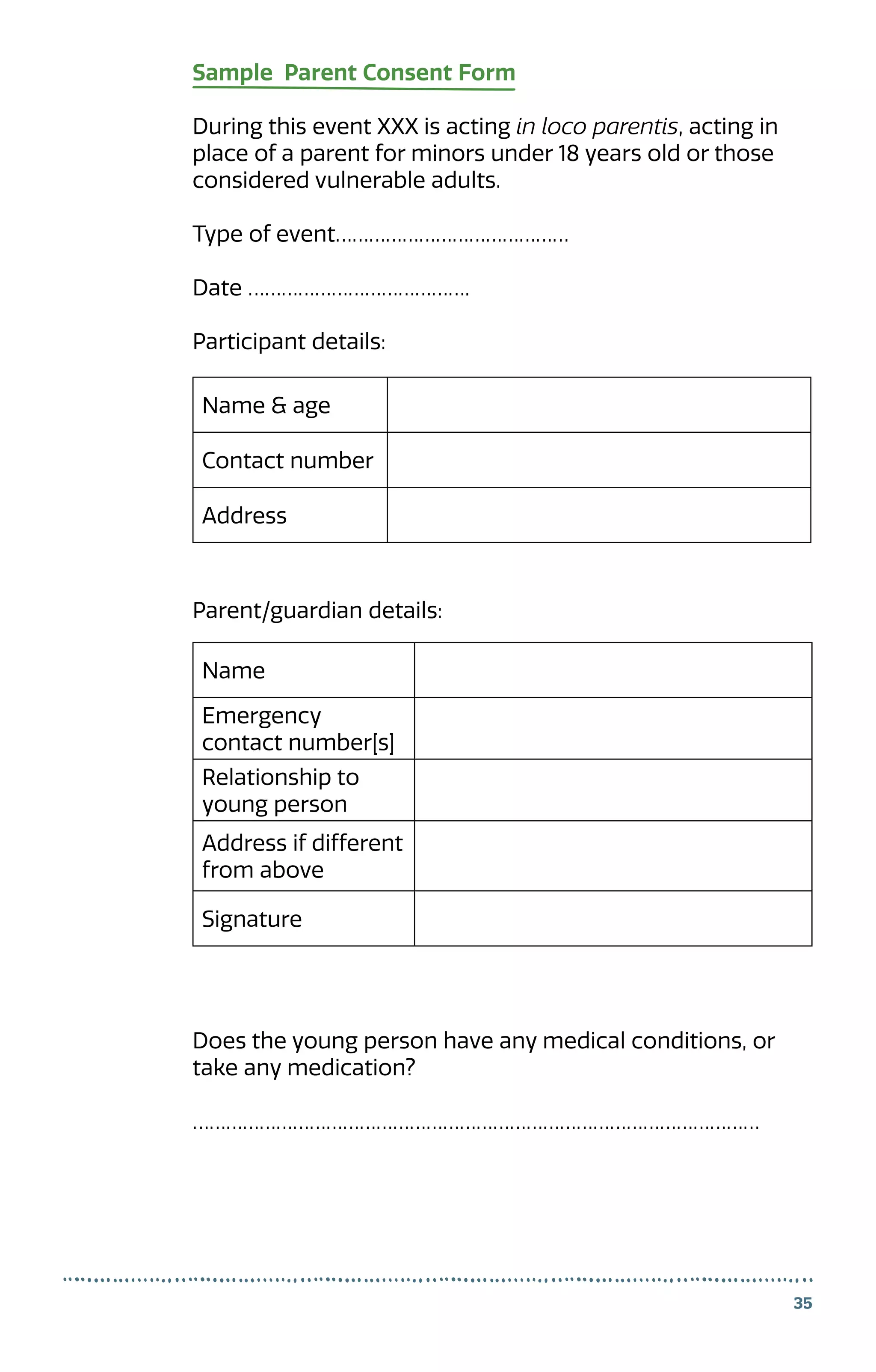 35
Sample Parent Consent Form
During this event XXX is acting in loco parentis, acting in
place of a parent for minors under 18 years old or those
considered vulnerable adults.
Type of event……………………………………
Date ………………………………….
Participant details:
Parent/guardian details:
Does the young person have any medical conditions, or
take any medication?
…………………………………………………………………………………………
Name  age
Contact number
Address
Name
Emergency
contact number[s]
Relationship to
young person
Address if different
from above
Signature
 