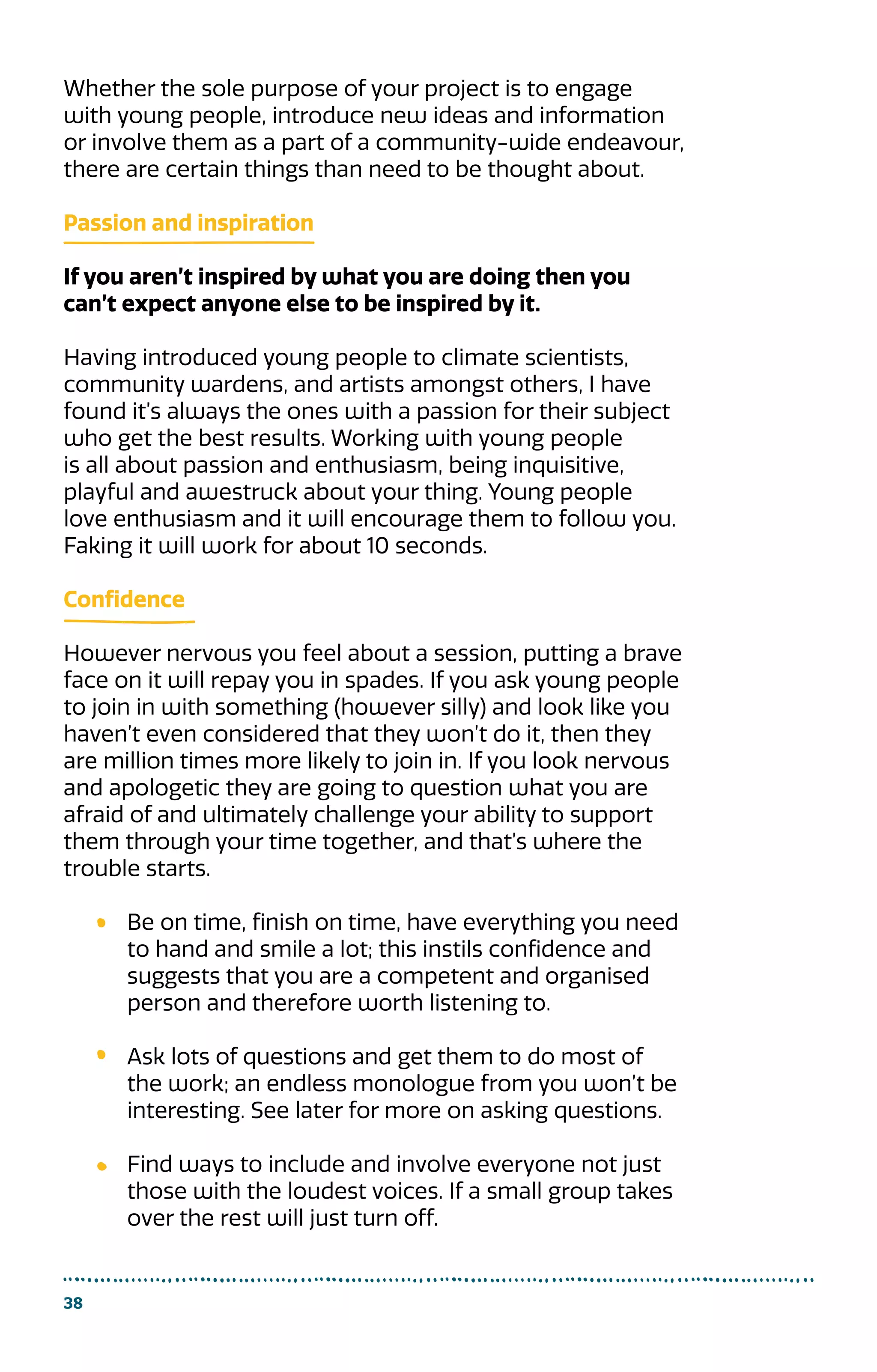 Whether the sole purpose of your project is to engage
with young people, introduce new ideas and information
or involve them as a part of a community-wide endeavour,
there are certain things than need to be thought about.
Passion and inspiration
If you aren’t inspired by what you are doing then you
can’t expect anyone else to be inspired by it.
Having introduced young people to climate scientists,
community wardens, and artists amongst others, I have
found it’s always the ones with a passion for their subject
who get the best results. Working with young people
is all about passion and enthusiasm, being inquisitive,
playful and awestruck about your thing. Young people
love enthusiasm and it will encourage them to follow you.
Faking it will work for about 10 seconds.
Confidence
However nervous you feel about a session, putting a brave
face on it will repay you in spades. If you ask young people
to join in with something (however silly) and look like you
haven’t even considered that they won’t do it, then they
are million times more likely to join in. If you look nervous
and apologetic they are going to question what you are
afraid of and ultimately challenge your ability to support
them through your time together, and that’s where the
trouble starts.
Be on time, finish on time, have everything you need
to hand and smile a lot; this instils confidence and
suggests that you are a competent and organised
person and therefore worth listening to.
Ask lots of questions and get them to do most of
the work; an endless monologue from you won’t be
interesting. See later for more on asking questions.
Find ways to include and involve everyone not just
those with the loudest voices. If a small group takes
over the rest will just turn off.
38
 