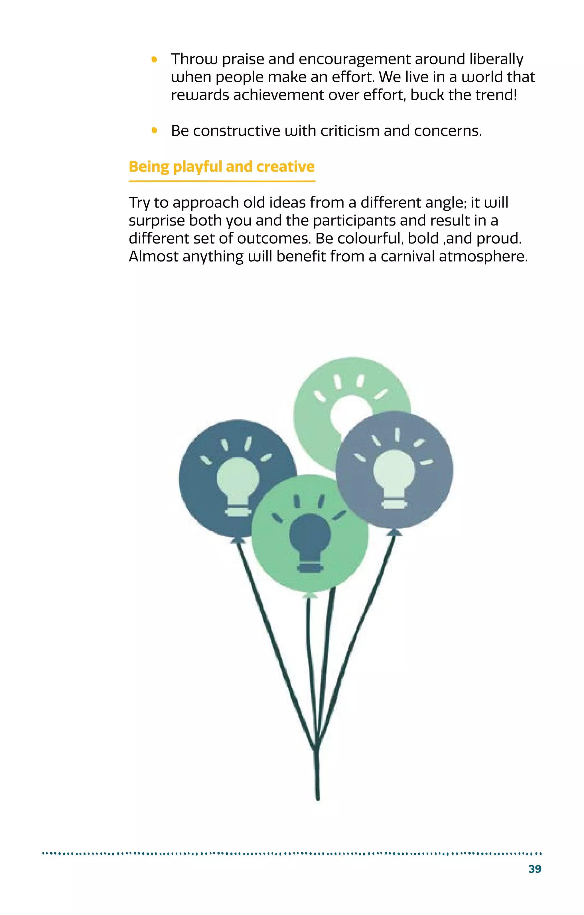 39
Throw praise and encouragement around liberally
when people make an effort. We live in a world that
rewards achievement over effort, buck the trend!
Be constructive with criticism and concerns.
Being playful and creative
Try to approach old ideas from a different angle; it will
surprise both you and the participants and result in a
different set of outcomes. Be colourful, bold ,and proud.
Almost anything will benefit from a carnival atmosphere.
 