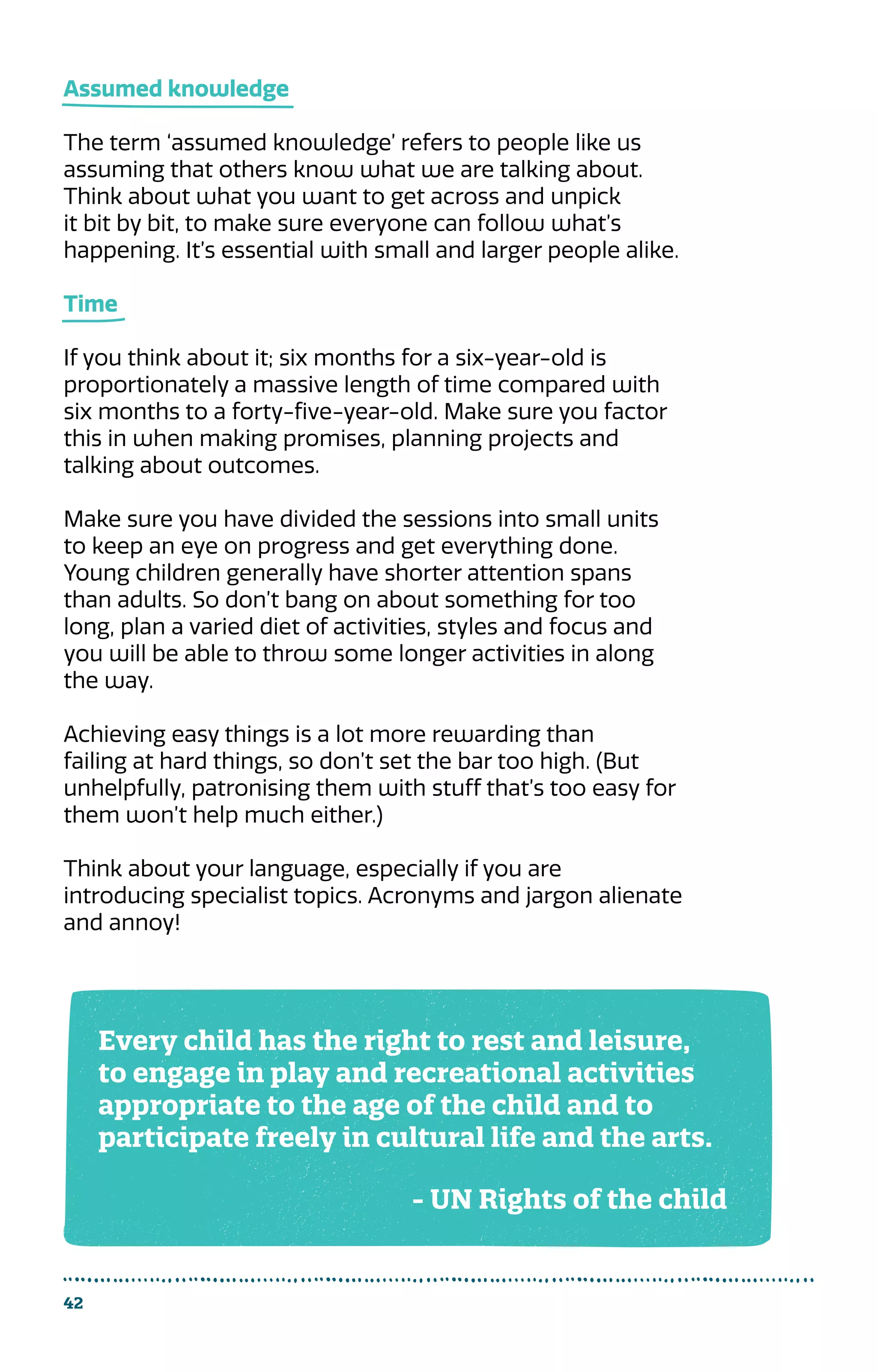 42
Assumed knowledge
The term ‘assumed knowledge’ refers to people like us
assuming that others know what we are talking about.
Think about what you want to get across and unpick
it bit by bit, to make sure everyone can follow what’s
happening. It’s essential with small and larger people alike.
Time
If you think about it; six months for a six-year-old is
proportionately a massive length of time compared with
six months to a forty-five-year-old. Make sure you factor
this in when making promises, planning projects and
talking about outcomes.
Make sure you have divided the sessions into small units
to keep an eye on progress and get everything done.
Young children generally have shorter attention spans
than adults. So don’t bang on about something for too
long, plan a varied diet of activities, styles and focus and
you will be able to throw some longer activities in along
the way.
Achieving easy things is a lot more rewarding than
failing at hard things, so don’t set the bar too high. (But
unhelpfully, patronising them with stuff that’s too easy for
them won’t help much either.)
Think about your language, especially if you are
introducing specialist topics. Acronyms and jargon alienate
and annoy!
Every child has the right to rest and leisure,
to engage in play and recreational activities
appropriate to the age of the child and to
participate freely in cultural life and the arts.
- UN Rights of the child
 