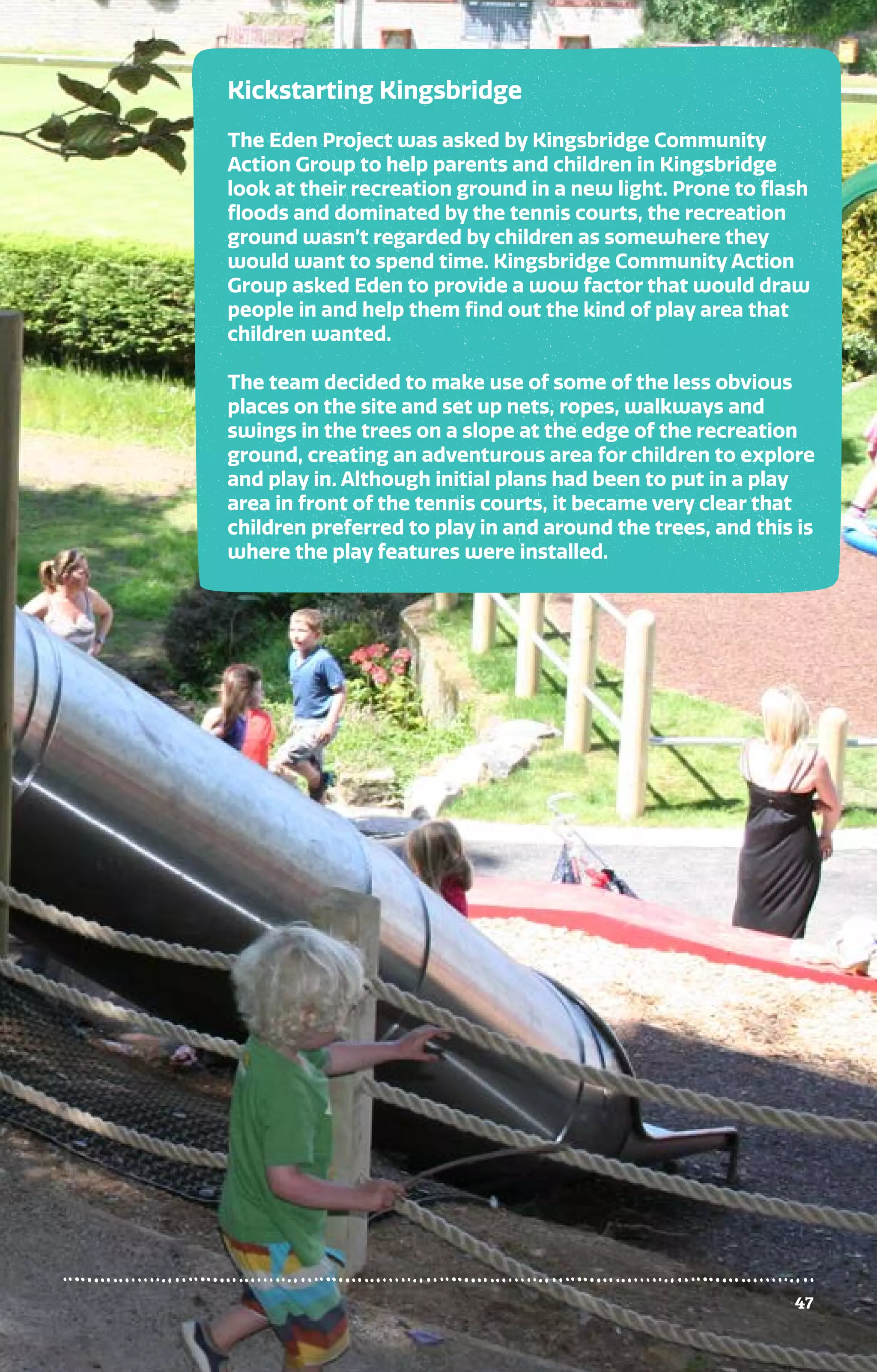 47
Kickstarting Kingsbridge
The Eden Project was asked by Kingsbridge Community
Action Group to help parents and children in Kingsbridge
look at their recreation ground in a new light. Prone to flash
floods and dominated by the tennis courts, the recreation
ground wasn’t regarded by children as somewhere they
would want to spend time. Kingsbridge Community Action
Group asked Eden to provide a wow factor that would draw
people in and help them find out the kind of play area that
children wanted.
The team decided to make use of some of the less obvious
places on the site and set up nets, ropes, walkways and
swings in the trees on a slope at the edge of the recreation
ground, creating an adventurous area for children to explore
and play in. Although initial plans had been to put in a play
area in front of the tennis courts, it became very clear that
children preferred to play in and around the trees, and this is
where the play features were installed.
47
 