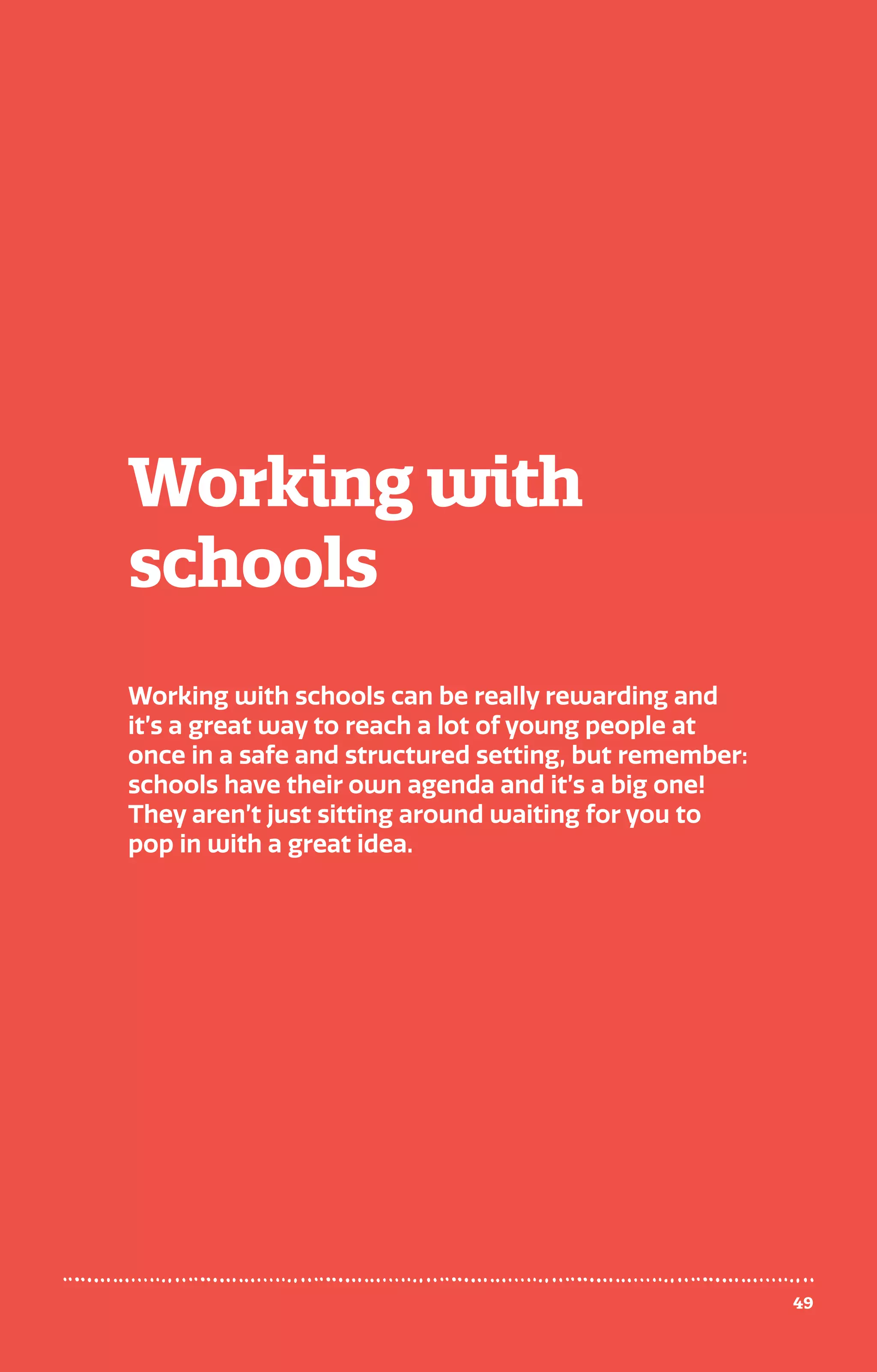 Working with
schools
Working with schools can be really rewarding and
it’s a great way to reach a lot of young people at
once in a safe and structured setting, but remember:
schools have their own agenda and it’s a big one!
They aren’t just sitting around waiting for you to
pop in with a great idea.
49
 
