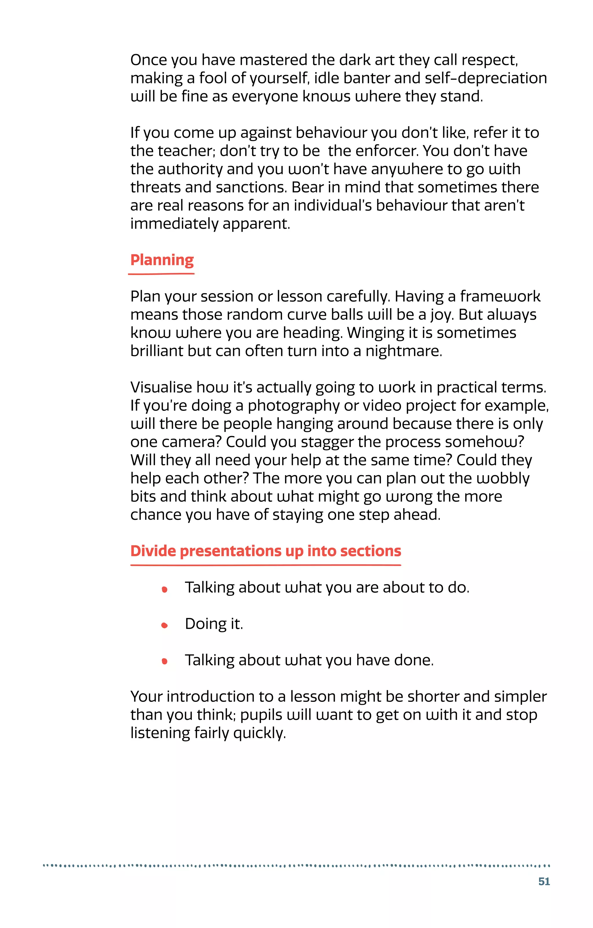 Once you have mastered the dark art they call respect,
making a fool of yourself, idle banter and self-depreciation
will be fine as everyone knows where they stand.
If you come up against behaviour you don’t like, refer it to
the teacher; don’t try to be the enforcer. You don’t have
the authority and you won’t have anywhere to go with
threats and sanctions. Bear in mind that sometimes there
are real reasons for an individual’s behaviour that aren’t
immediately apparent.
Planning
Plan your session or lesson carefully. Having a framework
means those random curve balls will be a joy. But always
know where you are heading. Winging it is sometimes
brilliant but can often turn into a nightmare.
Visualise how it’s actually going to work in practical terms.
If you’re doing a photography or video project for example,
will there be people hanging around because there is only
one camera? Could you stagger the process somehow?
Will they all need your help at the same time? Could they
help each other? The more you can plan out the wobbly
bits and think about what might go wrong the more
chance you have of staying one step ahead.
Divide presentations up into sections
	 Talking about what you are about to do.
	 Doing it.
	 Talking about what you have done.
Your introduction to a lesson might be shorter and simpler
than you think; pupils will want to get on with it and stop
listening fairly quickly.
51
 