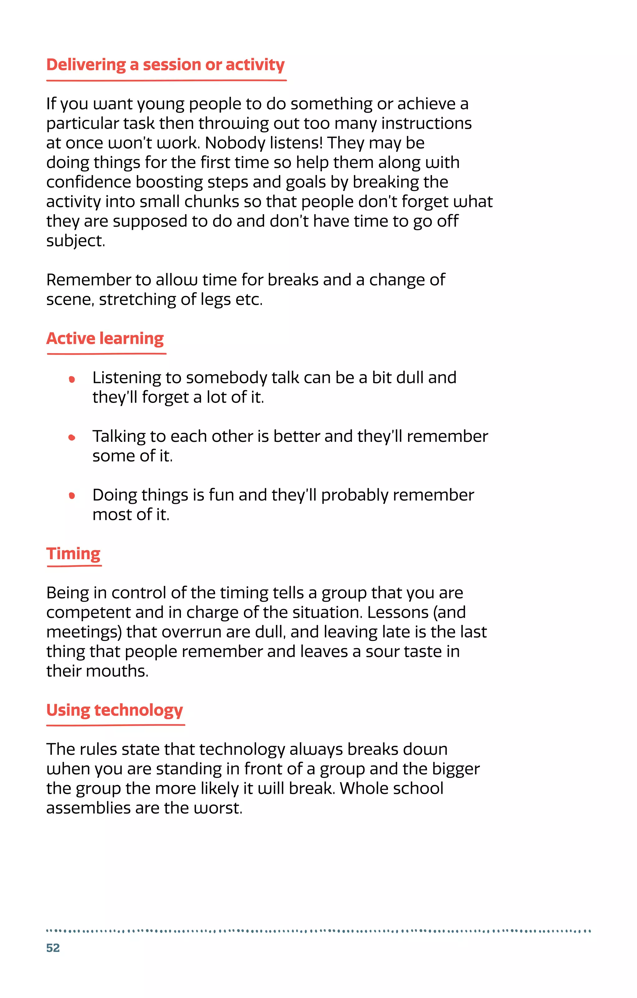52
Delivering a session or activity
If you want young people to do something or achieve a
particular task then throwing out too many instructions
at once won’t work. Nobody listens! They may be
doing things for the first time so help them along with
confidence boosting steps and goals by breaking the
activity into small chunks so that people don’t forget what
they are supposed to do and don’t have time to go off
subject.
Remember to allow time for breaks and a change of
scene, stretching of legs etc.
Active learning
Listening to somebody talk can be a bit dull and
they’ll forget a lot of it.
Talking to each other is better and they’ll remember
some of it.
Doing things is fun and they’ll probably remember
most of it.
Timing
Being in control of the timing tells a group that you are
competent and in charge of the situation. Lessons (and
meetings) that overrun are dull, and leaving late is the last
thing that people remember and leaves a sour taste in
their mouths.
Using technology
The rules state that technology always breaks down
when you are standing in front of a group and the bigger
the group the more likely it will break. Whole school
assemblies are the worst.
 