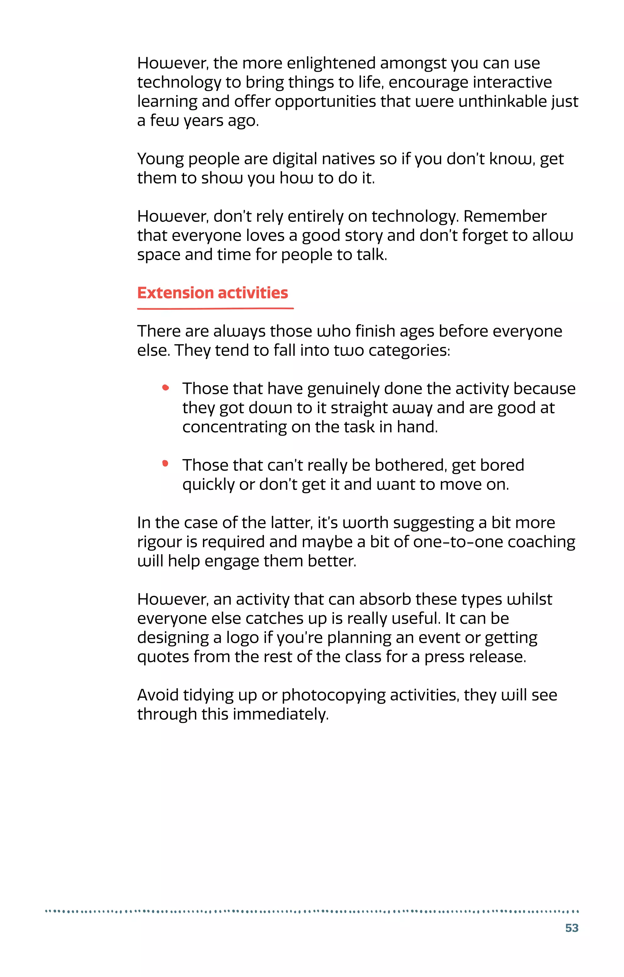 53
However, the more enlightened amongst you can use
technology to bring things to life, encourage interactive
learning and offer opportunities that were unthinkable just
a few years ago.
Young people are digital natives so if you don’t know, get
them to show you how to do it.
However, don’t rely entirely on technology. Remember
that everyone loves a good story and don’t forget to allow
space and time for people to talk.
Extension activities
There are always those who finish ages before everyone
else. They tend to fall into two categories:
Those that have genuinely done the activity because
they got down to it straight away and are good at
concentrating on the task in hand.
Those that can’t really be bothered, get bored
quickly or don’t get it and want to move on.
In the case of the latter, it’s worth suggesting a bit more
rigour is required and maybe a bit of one-to-one coaching
will help engage them better.
However, an activity that can absorb these types whilst
everyone else catches up is really useful. It can be
designing a logo if you’re planning an event or getting
quotes from the rest of the class for a press release.
Avoid tidying up or photocopying activities, they will see
through this immediately.
 