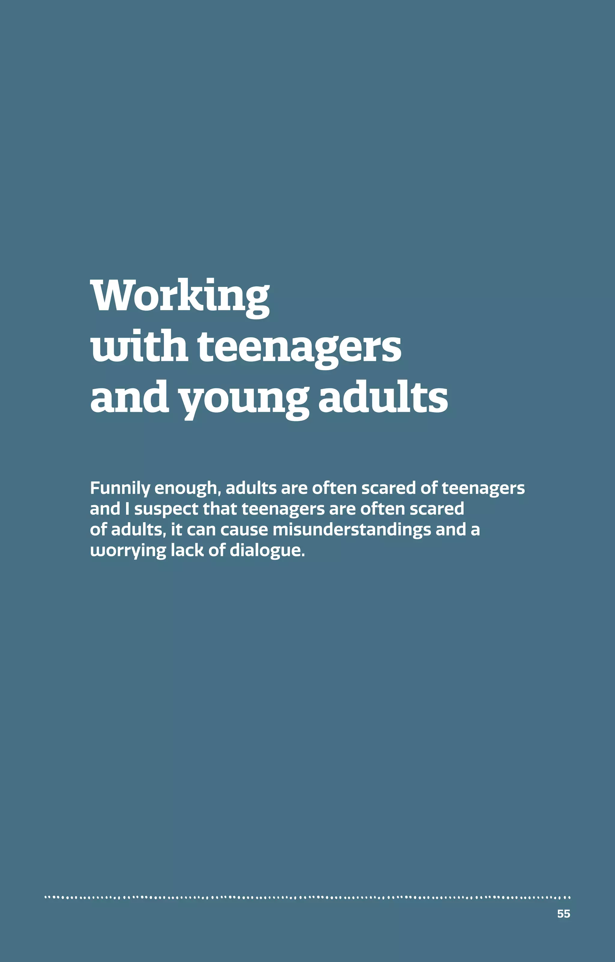 Working
with teenagers
and young adults
Funnily enough, adults are often scared of teenagers
and I suspect that teenagers are often scared
of adults, it can cause misunderstandings and a
worrying lack of dialogue.
55
 