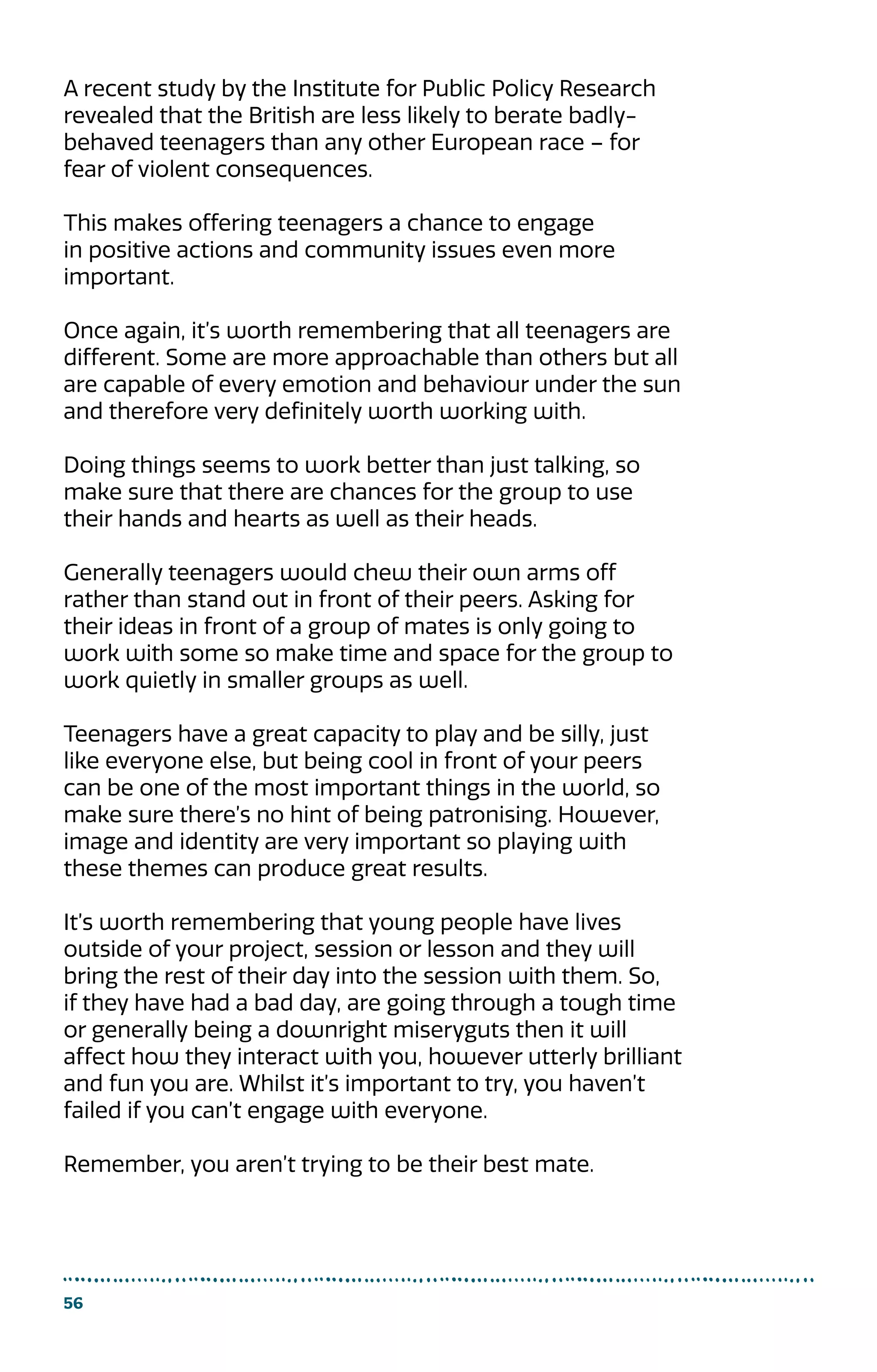 56
A recent study by the Institute for Public Policy Research
revealed that the British are less likely to berate badly-
behaved teenagers than any other European race – for
fear of violent consequences.
This makes offering teenagers a chance to engage
in positive actions and community issues even more
important.
Once again, it’s worth remembering that all teenagers are
different. Some are more approachable than others but all
are capable of every emotion and behaviour under the sun
and therefore very definitely worth working with.
Doing things seems to work better than just talking, so
make sure that there are chances for the group to use
their hands and hearts as well as their heads.
Generally teenagers would chew their own arms off
rather than stand out in front of their peers. Asking for
their ideas in front of a group of mates is only going to
work with some so make time and space for the group to
work quietly in smaller groups as well.
Teenagers have a great capacity to play and be silly, just
like everyone else, but being cool in front of your peers
can be one of the most important things in the world, so
make sure there’s no hint of being patronising. However,
image and identity are very important so playing with
these themes can produce great results.
It’s worth remembering that young people have lives
outside of your project, session or lesson and they will
bring the rest of their day into the session with them. So,
if they have had a bad day, are going through a tough time
or generally being a downright miseryguts then it will
affect how they interact with you, however utterly brilliant
and fun you are. Whilst it’s important to try, you haven’t
failed if you can’t engage with everyone.
Remember, you aren’t trying to be their best mate.
 