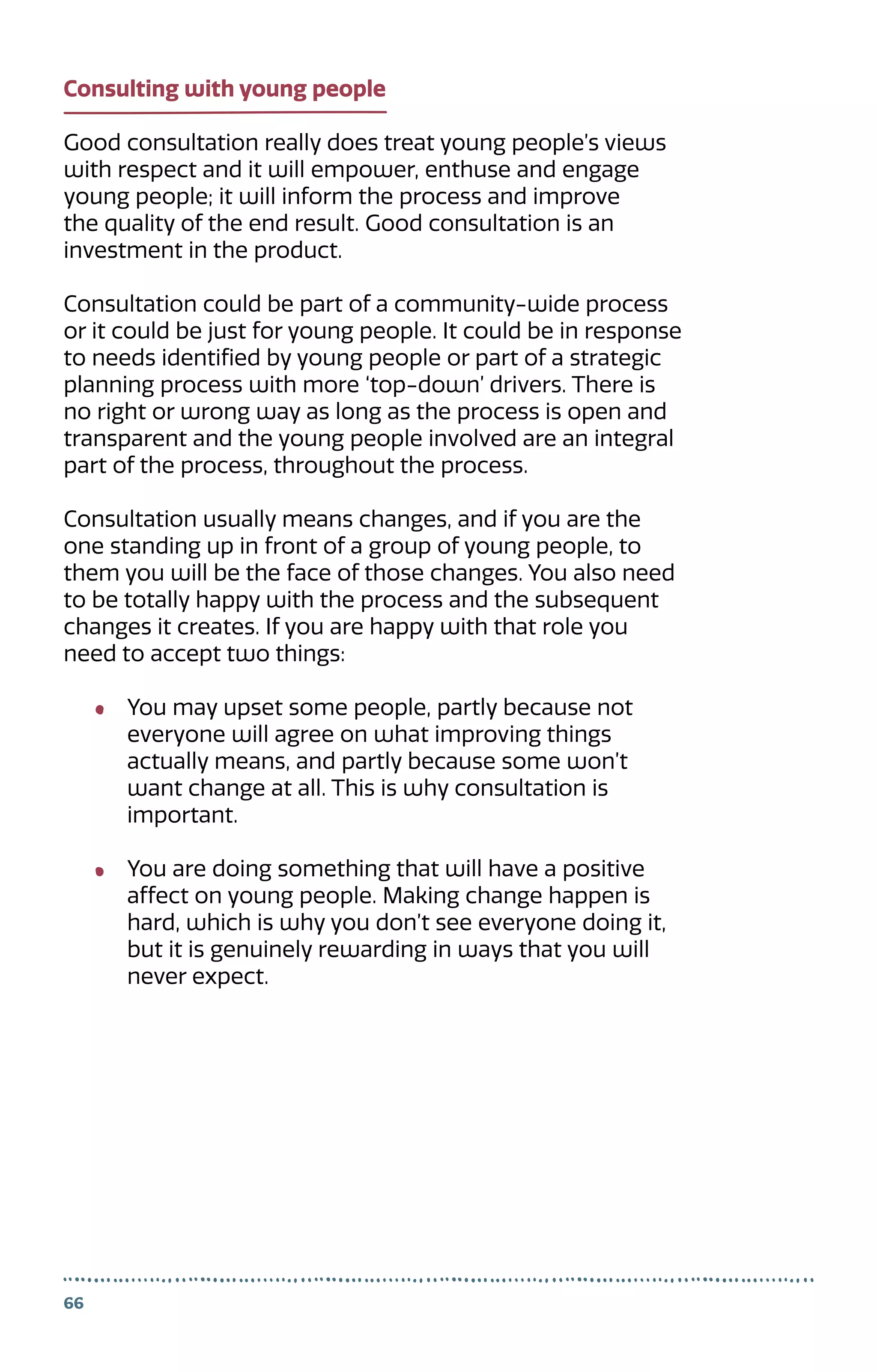 66
Consulting with young people
Good consultation really does treat young people’s views
with respect and it will empower, enthuse and engage
young people; it will inform the process and improve
the quality of the end result. Good consultation is an
investment in the product.
Consultation could be part of a community-wide process
or it could be just for young people. It could be in response
to needs identified by young people or part of a strategic
planning process with more ‘top-down’ drivers. There is
no right or wrong way as long as the process is open and
transparent and the young people involved are an integral
part of the process, throughout the process.
Consultation usually means changes, and if you are the
one standing up in front of a group of young people, to
them you will be the face of those changes. You also need
to be totally happy with the process and the subsequent
changes it creates. If you are happy with that role you
need to accept two things:
You may upset some people, partly because not
everyone will agree on what improving things
actually means, and partly because some won’t
want change at all. This is why consultation is
important.
You are doing something that will have a positive
affect on young people. Making change happen is
hard, which is why you don’t see everyone doing it,
but it is genuinely rewarding in ways that you will
never expect.
 