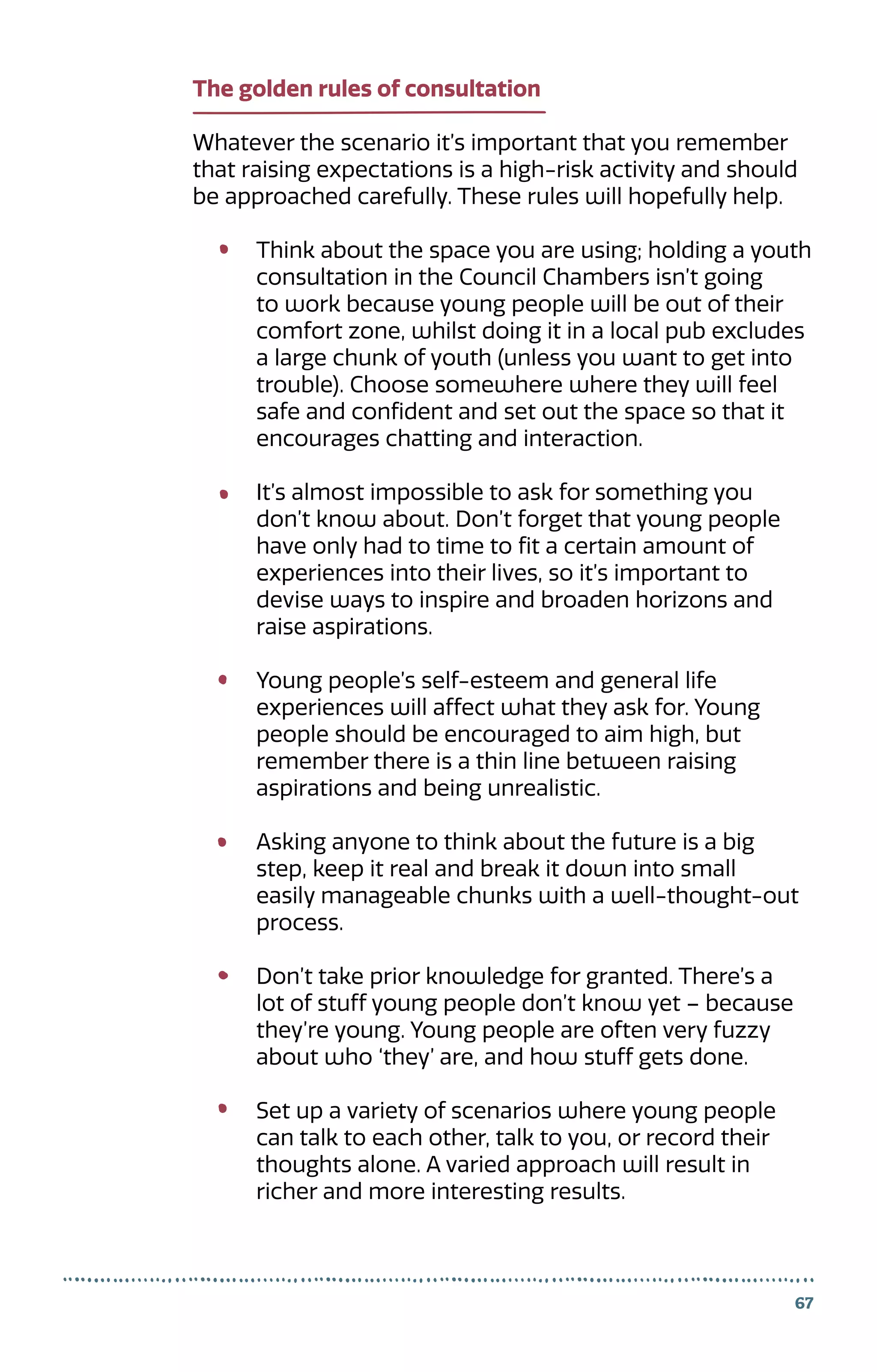 The golden rules of consultation
Whatever the scenario it’s important that you remember
that raising expectations is a high-risk activity and should
be approached carefully. These rules will hopefully help.
Think about the space you are using; holding a youth
consultation in the Council Chambers isn’t going
to work because young people will be out of their
comfort zone, whilst doing it in a local pub excludes
a large chunk of youth (unless you want to get into
trouble). Choose somewhere where they will feel
safe and confident and set out the space so that it
encourages chatting and interaction.
It’s almost impossible to ask for something you
don’t know about. Don’t forget that young people
have only had to time to fit a certain amount of
experiences into their lives, so it’s important to
devise ways to inspire and broaden horizons and
raise aspirations.
Young people’s self-esteem and general life
experiences will affect what they ask for. Young
people should be encouraged to aim high, but
remember there is a thin line between raising
aspirations and being unrealistic.
Asking anyone to think about the future is a big
step, keep it real and break it down into small
easily manageable chunks with a well-thought-out
process.
Don’t take prior knowledge for granted. There’s a
lot of stuff young people don’t know yet – because
they’re young. Young people are often very fuzzy
about who ‘they’ are, and how stuff gets done.
Set up a variety of scenarios where young people
can talk to each other, talk to you, or record their
thoughts alone. A varied approach will result in
richer and more interesting results.
67
 